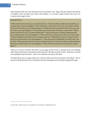 82       A Study in Genesis



     other people whom Cain met with, got married, and built a city. Again, this goes back to the debate
     of whether Cain and Abel were twins and whether or not other people existed who were not
     created in the image of God.

     Genesis 5:6-20

     6 When Seth had lived 105 years, he fathered Enosh. 7 Seth lived after he fathered Enosh 807 years
     and had other sons and daughters. 8 Thus all the days of Seth were 912 years, and he died. 9 When
     Enosh had lived 90 years, he fathered Kenan. 10 Enosh lived after he fathered Kenan 815 years and
     had other sons and daughters. 11 Thus all the days of Enosh were 905 years, and he died. 12 When
     Kenan had lived 70 years, he fathered Mahalalel. 13 Kenan lived after he fathered Mahalalel 840
     years and had other sons and daughters. 14 Thus all the days of Kenan were 910 years, and he died.
     15 When Mahalalel had lived 65 years, he fathered Jared. 16 Mahalalel lived after he fathered Jared

     830 years and had other sons and daughters. 17 Thus all the days of Mahalalel were 895 years, and
     he died. 18 When Jared had lived 162 years he fathered Enoch. 19 Jared lived after he fathered Enoch
     800 years and had other sons and daughters. 20 Thus all the days of Jared were 962 years, and he
     died. 108

     There is no reason to believe that there are any gaps in this record, or that the years are anything
     other than normal years (except they may have been 360 days instead of 365). However, it cannot
     be completely ruled out either – there is no evidence one way or the other.

     Provided there were no gaps, there was a total of 1656 years from Creation to the Flood. This is
     based on the Massoretic text; it is believed that the Septuagint text artificially elongated the ages.




     The Holy Bible : English standard version.2001 (Ge 5:6–20). Wheaton: Standard Bible Society.
 
