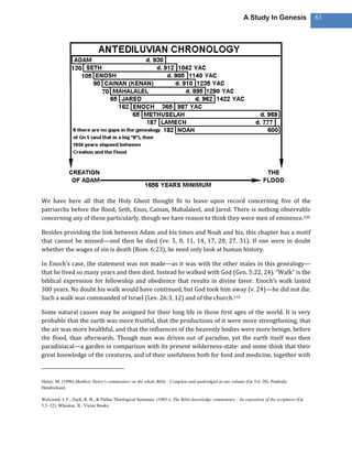A Study In Genesis                 83




We have here all that the Holy Ghost thought fit to leave upon record concerning five of the
patriarchs before the flood, Seth, Enos, Cainan, Mahalaleel, and Jared. There is nothing observable
concerning any of these particularly, though we have reason to think they were men of eminence.109

Besides providing the link between Adam and his times and Noah and his, this chapter has a motif
that cannot be missed—and then he died (vv. 5, 8, 11, 14, 17, 20, 27, 31). If one were in doubt
whether the wages of sin is death (Rom. 6:23), he need only look at human history.

In Enoch’s case, the statement was not made—as it was with the other males in this genealogy—
that he lived so many years and then died. Instead he walked with God (Gen. 5:22, 24). “Walk” is the
biblical expression for fellowship and obedience that results in divine favor. Enoch’s walk lasted
300 years. No doubt his walk would have continued, but God took him away (v. 24)—he did not die.
Such a walk was commanded of Israel (Lev. 26:3, 12) and of the church.110

Some natural causes may be assigned for their long life in those first ages of the world. It is very
probable that the earth was more fruitful, that the productions of it were more strengthening, that
the air was more healthful, and that the influences of the heavenly bodies were more benign, before
the flood, than afterwards. Though man was driven out of paradise, yet the earth itself was then
paradisiacal—a garden in comparison with its present wilderness-state: and some think that their
great knowledge of the creatures, and of their usefulness both for food and medicine, together with



Henry, M. (1996).Matthew Henry's commentary on the whole Bible : Complete and unabridged in one volume (Ge 5:6–20). Peabody:
Hendrickson.

Walvoord, J. F., Zuck, R. B., & Dallas Theological Seminary. (1983-). The Bible knowledge commentary : An exposition of the scriptures (Ge
5:3–32). Wheaton, IL: Victor Books.
 