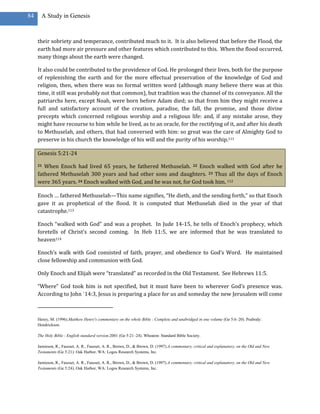 84     A Study in Genesis



     their sobriety and temperance, contributed much to it. It is also believed that before the Flood, the
     earth had more air pressure and other features which contributed to this. When the flood occurred,
     many things about the earth were changed.

     It also could be contributed to the providence of God. He prolonged their lives, both for the purpose
     of replenishing the earth and for the more effectual preservation of the knowledge of God and
     religion, then, when there was no formal written word (although many believe there was at this
     time, it still was probably not that common), but tradition was the channel of its conveyance. All the
     patriarchs here, except Noah, were born before Adam died; so that from him they might receive a
     full and satisfactory account of the creation, paradise, the fall, the promise, and those divine
     precepts which concerned religious worship and a religious life: and, if any mistake arose, they
     might have recourse to him while he lived, as to an oracle, for the rectifying of it, and after his death
     to Methuselah, and others, that had conversed with him: so great was the care of Almighty God to
     preserve in his church the knowledge of his will and the purity of his worship.111

     Genesis 5:21-24

     21 When Enoch had lived 65 years, he fathered Methuselah. 22 Enoch walked with God after he
     fathered Methuselah 300 years and had other sons and daughters. 23 Thus all the days of Enoch
     were 365 years. 24 Enoch walked with God, and he was not, for God took him. 112

     Enoch … fathered Methuselah—This name signifies, “He dieth, and the sending forth,” so that Enoch
     gave it as prophetical of the flood. It is computed that Methuselah died in the year of that
     catastrophe.113

     Enoch “walked with God” and was a prophet. In Jude 14-15, he tells of Enoch’s prophecy, which
     foretells of Christ’s second coming. In Heb 11:5, we are informed that he was translated to
     heaven114

     Enoch’s walk with God consisted of faith, prayer, and obedience to God’s Word. He maintained
     close fellowship and communion with God.

     Only Enoch and Elijah were “translated” as recorded in the Old Testament. See Hebrews 11:5.

     “Where” God took him is not specified, but it must have been to wherever God’s presence was.
     According to John `14:3, Jesus is preparing a place for us and someday the new Jerusalem will come



     Henry, M. (1996).Matthew Henry's commentary on the whole Bible : Complete and unabridged in one volume (Ge 5:6–20). Peabody:
     Hendrickson.

     The Holy Bible : English standard version.2001 (Ge 5:21–24). Wheaton: Standard Bible Society.

     Jamieson, R., Fausset, A. R., Fausset, A. R., Brown, D., & Brown, D. (1997).A commentary, critical and explanatory, on the Old and New
     Testaments (Ge 5:21). Oak Harbor, WA: Logos Research Systems, Inc.

     Jamieson, R., Fausset, A. R., Fausset, A. R., Brown, D., & Brown, D. (1997).A commentary, critical and explanatory, on the Old and New
     Testaments (Ge 5:24). Oak Harbor, WA: Logos Research Systems, Inc.
 