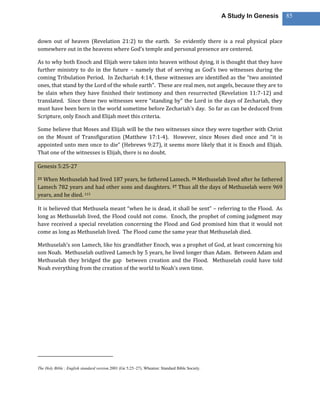 A Study In Genesis   85



down out of heaven (Revelation 21:2) to the earth. So evidently there is a real physical place
somewhere out in the heavens where God’s temple and personal presence are centered.

As to why both Enoch and Elijah were taken into heaven without dying, it is thought that they have
further ministry to do in the future – namely that of serving as God’s two witnesses during the
coming Tribulation Period. In Zechariah 4:14, these witnesses are identified as the “two anointed
ones, that stand by the Lord of the whole earth”. These are real men, not angels, because they are to
be slain when they have finished their testimony and then resurrected (Revelation 11:7-12) and
translated. Since these two witnesses were “standing by” the Lord in the days of Zechariah, they
must have been born in the world sometime before Zechariah’s day. So far as can be deduced from
Scripture, only Enoch and Elijah meet this criteria.

Some believe that Moses and Elijah will be the two witnesses since they were together with Christ
on the Mount of Transfiguration (Matthew 17:1-4). However, since Moses died once and “it is
appointed unto men once to die” (Hebrews 9:27), it seems more likely that it is Enoch and Elijah.
That one of the witnesses is Elijah, there is no doubt.

Genesis 5:25-27

25When Methuselah had lived 187 years, he fathered Lamech. 26 Methuselah lived after he fathered
Lamech 782 years and had other sons and daughters. 27 Thus all the days of Methuselah were 969
years, and he died. 115

It is believed that Methusela meant “when he is dead, it shall be sent” – referring to the Flood. As
long as Methuselah lived, the Flood could not come. Enoch, the prophet of coming judgment may
have received a special revelation concerning the Flood and God promised him that it would not
come as long as Methuselah lived. The Flood came the same year that Methuselah died.

Methuselah’s son Lamech, like his grandfather Enoch, was a prophet of God, at least concerning his
son Noah. Methuselah outlived Lamech by 5 years, he lived longer than Adam. Between Adam and
Methuselah they bridged the gap between creation and the Flood. Methuselah could have told
Noah everything from the creation of the world to Noah’s own time.




The Holy Bible : English standard version.2001 (Ge 5:25–27). Wheaton: Standard Bible Society.
 