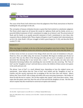 86     A Study in Genesis




     Genesis 6 –The Flood


     The cause of the Flood; God’s deliverance from the judgment of the Flood, instructions to Noah for
     building the ark; passengers in the ark.

     The corruption of human civilization became so great that God resolved on cataclysmic judgment.
     The Flood, which wiped out all human life except for righteous Noah and his family, serves as a
     powerful biblical statement of God’s commitment to judge sin at history’s end. The preservation of
     Noah and his family is an equally powerful statement of God’s commitment to save those who
     respond to Him in obedient faith. These chapters (Chapters 6 and 7) explain God’s determination to
     act (6:1–8); relate Noah’s 120-year struggle to build a great barge (vv. 9–22); and describe Flood
     results (7:1–24).

     Genesis 6:1-2

     When man began to multiply on the face of the land and daughters were born to them, 2 the sons of
     God saw that the daughters of man were attractive. And they took as their wives any they chose. 116

     In these verses we have an account of two things which were the cause of wickedness in the pre-
     Flood era. First, not unlike today, the increase of mankind: Men began to multiply upon the face of
     the earth. This was the effect of the blessing (ch.1:28), and yet man’s corruption so abused and
     perverted this blessing that it was turned into a curse. 117. And secondly, not only were men
     themselves becoming Godless, but something else very terrible was also occurring. The “Sons of
     God” saw the “daughters of man” and took them as wives, the children of these unions were giants
     in the earth and were evil.

     The phrase “sons of God” is a much debated issue, depending on how the original verses are
     interpreted. Some believe that the “Sons of God” were Sethite and the “daughters of men” as
     Cainites and this merely represents the co-mingling of the two lines (See note below). Others
     believe that “Sons of God” refer to kings and nobles who were marrying commoners. But neither of
     these fit with the text or context. Nor do they explain why “giants” came from these unions. Some
     argue that the giants came first, then the sons of God married the daughters of man. But this still
     doesn’t explain why this would lead to universal corruption and violence.




     The Holy Bible : English standard version.2001 (Ge 6:1–2). Wheaton: Standard Bible Society.

     Henry, M. (1996).Matthew Henry's commentary on the whole Bible : Complete and unabridged in one volume (Ge 6:1–2). Peabody:
     Hendrickson.
 