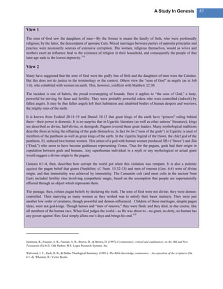 A Study In Genesis                 87



View 1
The sons of God saw the daughters of men—By the former is meant the family of Seth, who were professedly
religious; by the latter, the descendants of apostate Cain. Mixed marriages between parties of opposite principles and
practice were necessarily sources of extensive corruption. The women, religious themselves, would as wives and
mothers exert an influence fatal to the existence of religion in their household, and consequently the people of that
later age sank to the lowest depravity. 118

View 2
Many have suggested that the sons of God were the godly line of Seth and the daughters of men were the Cainites.
But this does not do justice to the terminology or the context. Others view the ―sons of God‖ as angels (as in Job
1:6), who cohabited with women on earth. This, however, conflicts with Matthew 22:30.

The incident is one of hubris, the proud overstepping of bounds. Here it applies to ―the sons of God,‖ a lusty,
powerful lot striving for fame and fertility. They were probably powerful rulers who were controlled (indwelt) by
fallen angels. It may be that fallen angels left their habitation and inhabited bodies of human despots and warriors,
the mighty ones of the earth.

It is known from Ezekiel 28:11-19 and Daniel 10:13 that great kings of the earth have ―princes‖ ruling behind
them—their power is demonic. It is no surprise that in Ugaritic literature (as well as other nations‘ literature), kings
are described as divine, half-divine, or demigods. Pagans revered these great leaders. Many mythological traditions
describe them as being the offspring of the gods themselves. In fact bn‘lm (―sons of the gods‖) in Ugaritic is used of
members of the pantheon as well as great kings of the earth. In the Ugaritic legend of the Dawn, the chief god of the
pantheon, El, seduced two human women. This union of a god with human women produced Šḥ r (―Dawn‖) and Šlm
(―Dusk‖) who seem to have become goddesses representing Venus. Thus for the pagans, gods had their origin in
copulation between gods and humans. Any superhuman individual in a myth or any mythological or actual giant
would suggest a divine origin to the pagans.

Genesis 6:1-4, then, describes how corrupt the world got when this violation was rampant. It is also a polemic
against the pagan belief that giants (Nephilim; cf. Num. 13:32-33) and men of renown (Gen. 6:4) were of divine
origin, and that immortality was achieved by immorality. The Canaanite cult (and most cults in the ancient Near
East) included fertility rites involving sympathetic magic, based on the assumption that people are supernaturally
affected through an object which represents them.

The passage, then, refutes pagan beliefs by declaring the truth. The sons of God were not divine; they were demon-
controlled. Their marrying as many women as they wished was to satisfy their baser instincts. They were just
another low order of creatures, though powerful and demon-influenced. Children of these marriages, despite pagan
ideas, were not god-kings. Though heroes and ―men of renown,‖ they were flesh; and they died, in due course, like
all members of the human race. When God judges the world—as He was about to—no giant, no deity, no human has
any power against Him. God simply allots one‘s days and brings his end. 119




Jamieson, R., Fausset, A. R., Fausset, A. R., Brown, D., & Brown, D. (1997).A commentary, critical and explanatory, on the Old and New
Testaments (Ge 6:2). Oak Harbor, WA: Logos Research Systems, Inc.

Walvoord, J. F., Zuck, R. B., & Dallas Theological Seminary. (1983-). The Bible knowledge commentary : An exposition of the scriptures (Ge
6:1–4). Wheaton, IL: Victor Books.
 