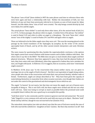 88    A Study in Genesis




     The phrase “sons of God” (bene elohim) is NOT the same phrase used later to reference those who
     were born again and have a relationship with God. Neither the descendents of Seth, nor true
     believers of any sort have been previously referred to in Genesis as sons of God except for Adam
     himself. Just like Adam, these “sons of God” were created. The only beings created directly by God
     were Adam, Eve and the angels.

     The actual phrase “bene elohim” is used only three other times, all in the ancient book of Job (1:6,
     2:1, 37:7). In these passages, the phrase refers to angels. A similar form of the phrase, “bar elohim”
     is used in Daniel 3:25 and refers to either an angel or a theophany. The term “bene elim”, which
     means “sons of the mighty” is used in Psalms 29:1 and 90:6 and again refers to angels.

     These are believed to be the fallen angels since they were evil. This was the meaning placed on the
     passage by the Greek translators of the Septuagint, by Josephus, by the writer of the ancient
     apocryphal book of Enoch, and by all the other ancient Jewish interpreters and early Christian
     writers.

     The main reason for questioning this idea, besides the supernaturalistic overtones, is the opinion
     that angels cannot have sexual relations with human women and to father children with them. But
     where does it say this in the Bible? The Bible does not give us much details about angels and their
     physical structures. Whenever they have appeared to man, they have had the physical bodies of
     men, they have eaten with men (Abraham), when they appeared in Sodom they were mistaken for
     men, one fought with Jacob. In Hebrews 13:2 it suggests, that on occasions, some have “entertained
     angels unaware”.

     In Matthew 22:30, Jesus says “in the resurrection they (man) neither marry, nor are given in
     marriage, but are as the angels of God in heaven”. But this is not equivalent of angels being sexless,
     since people who share in the resurrection will retain their own personal identity, whether male or
     female. Furthermore, angels are always described as “he”. They have been given the capacity of
     materializing themselves in masculine form when occasion warrants, even though their bodies are
     not under the control of the gravitational and electromagnetic forces which we are.

     The angels “in heaven” do not marry, but that does not mean the angels cast out of heaven were
     incapable of doing so. This is not God’s will, but these angels were wicked and did not care what
     God’s will was. Satan was trying to corrupt as much as possible before the promised seed could
     accomplish Satan’s defeat, this was a good way to accomplish this quickly.

     “took them wives” is also commonly used for women in general, married and unmarried. The word
     “take” (lagach) is a very common verb and can be used with any noun as its object. Shechem “took”
     Dinah and lay with her, though he was not married to her (Genesis 34:2).

     The naturalistic interruption (see side not above) says that the sons of God were merely the sons of
     Seth who married the unbelievers –daughters of men- Cainites. But then why mention it at all? And
 