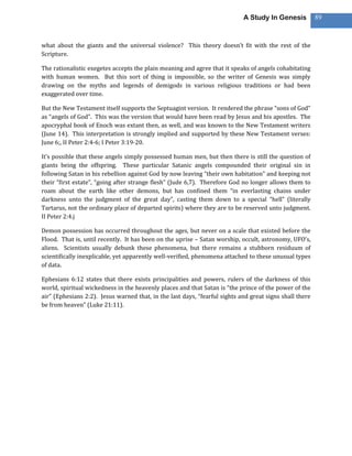 A Study In Genesis           89



what about the giants and the universal violence? This theory doesn’t fit with the rest of the
Scripture.

The rationalistic exegetes accepts the plain meaning and agree that it speaks of angels cohabitating
with human women. But this sort of thing is impossible, so the writer of Genesis was simply
drawing on the myths and legends of demigods in various religious traditions or had been
exaggerated over time.

But the New Testament itself supports the Septuagint version. It rendered the phrase “sons of God”
as “angels of God”. This was the version that would have been read by Jesus and his apostles. The
apocryphal book of Enoch was extant then, as well, and was known to the New Testament writers
(June 14). This interpretation is strongly implied and supported by these New Testament verses:
June 6;, II Peter 2:4-6; I Peter 3:19-20.

It’s possible that these angels simply possessed human men, but then there is still the question of
giants being the offspring. These particular Satanic angels compounded their original sin in
following Satan in his rebellion against God by now leaving “their own habitation” and keeping not
their “first estate”, “going after strange flesh” (Jude 6,7). Therefore God no longer allows them to
roam about the earth like other demons, but has confined them “in everlasting chains under
darkness unto the judgment of the great day”, casting them down to a special “hell” (literally
Tartarus, not the ordinary place of departed spirits) where they are to be reserved unto judgment.
II Peter 2:4.j

Demon possession has occurred throughout the ages, but never on a scale that existed before the
Flood. That is, until recently. It has been on the uprise – Satan worship, occult, astronomy, UFO’s,
aliens. Scientists usually debunk these phenomena, but there remains a stubborn residuum of
scientifically inexplicable, yet apparently well-verified, phenomena attached to these unusual types
of data.

Ephesians 6:12 states that there exists principalities and powers, rulers of the darkness of this
world, spiritual wickedness in the heavenly places and that Satan is “the prince of the power of the
air” (Ephesians 2:2). Jesus warned that, in the last days, “fearful sights and great signs shall there
be from heaven” (Luke 21:11).
 
