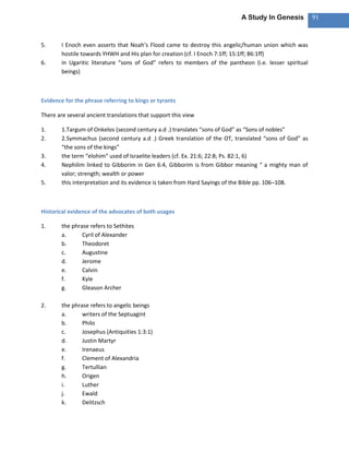 A Study In Genesis           91



5.      I Enoch even asserts that Noah’s Flood came to destroy this angelic/human union which was
        hostile towards YHWH and His plan for creation (cf. I Enoch 7:1ff; 15:1ff; 86:1ff)
6.      in Ugaritic literature “sons of God” refers to members of the pantheon (i.e. lesser spiritual
        beings)



Evidence for the phrase referring to kings or tyrants

There are several ancient translations that support this view

1.      1.Targum of Onkelos (second century a.d .) translates “sons of God” as “Sons of nobles”
2.      2.Symmachus (second century a.d .) Greek translation of the OT, translated “sons of God” as
        “the sons of the kings”
3.      the term “elohim” used of Israelite leaders (cf. Ex. 21:6; 22:8; Ps. 82:1, 6)
4.      Nephilim linked to Gibborim in Gen 6:4, Gibborim is from Gibbor meaning “ a mighty man of
        valor; strength; wealth or power
5.      this interpretation and its evidence is taken from Hard Sayings of the Bible pp. 106–108.



Historical evidence of the advocates of both usages

1.      the phrase refers to Sethites
        a.      Cyril of Alexander
        b.      Theodoret
        c.      Augustine
        d.      Jerome
        e.      Calvin
        f.      Kyle
        g.      Gleason Archer

2.      the phrase refers to angelic beings
        a.      writers of the Septuagint
        b.      Philo
        c.      Josephus (Antiquities 1:3:1)
        d.      Justin Martyr
        e.      Irenaeus
        f.      Clement of Alexandria
        g.      Tertullian
        h.      Origen
        i.      Luther
        j.      Ewald
        k.      Delitzsch
 