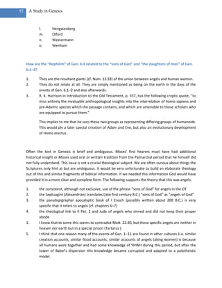 92    A Study in Genesis



             l.      Hengstenberg
             m.      Olford
             n.      Westermann
             o.      Wenham



     How are the “Nephilim” of Gen. 6:4 related to the “sons of God” and “the daughters of men” of Gen.
     6:1–2?

     1.      They are the resultant giants (cf. Num. 13:33) of the union between angels and human women.
     2.      They do not relate at all. They are simply mentioned as being on the earth in the days of the
             events of Gen. 6:1–2 and also afterwards.
     3.      R. K. Harrison in Introduction to the Old Testament, p. 557, has the following cryptic quote, “to
             miss entirely the invaluable anthropological insights into the interrelation of homo sapiens and
             pre-Adamic species which the passage contains, and which are amenable to those scholars who
             are equipped to pursue them.”

             This implies to me that he sees these two groups as representing differing groups of humanoids.
             This would ply a later special creation of Adam and Eve, but also an evolutionary development
             of Homo erectus .



     Often the text in Genesis is brief and ambiguous. Moses’ first hearers must have had additional
     historical insight or Moses used oral or written tradition from the Patriarchal period that he himself did
     not fully understand. This issue is not a crucial theological subject. We are often curious about things the
     Scriptures only hint at but are ambiguous. It would be very unfortunate to build an elaborate theology
     out of this and similar fragments of biblical information. If we needed this information God would have
     provided it in a more clear and complete form. The following supports the theory that this was angels:

     1.      the consistent, although not exclusive, use of the phrase “sons of God” for angels in the OT
     2.      the Septuagint (Alexandrian) translates (late first century B.C.) “sons of God” as “angels of God”
     3.      the pseudepigraphal apocalyptic book of I Enoch (possibly written about 200 B.C.) is very
             specific that it refers to angels (cf. chapters 6–7)
     4.      the theological link to II Pet. 2 and Jude of angels who sinned and did not keep their proper
             abode
     1.      I know that to some this seems to contradict Matt. 22:30, but these specific angels are neither in
             heaven nor earth but in a special prison (Tartarus ).
     5.      I think that one reason many of the events of Gen. 1–11 are found in other cultures (i.e. similar
             creation accounts, similar flood accounts, similar accounts of angels taking women) is because
             all humans were together and had some knowledge of YHWH during this period, but after the
             tower of Babel’s dispersion this knowledge became corrupted and adapted to a polytheistic
             model.
 