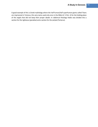 A Study In Genesis            93



A good example of this is Greek mythology where the half human/half superhuman giants called Titans
are imprisoned in Tartarus, this very name used only once in the Bible (cf. II Pet. 2) for the holding place
of the angels that did not keep their proper abode. In rabbinical theology Hades was divided into a
section for the righteous (paradise) and a section for the wicked (Tartarus).
 