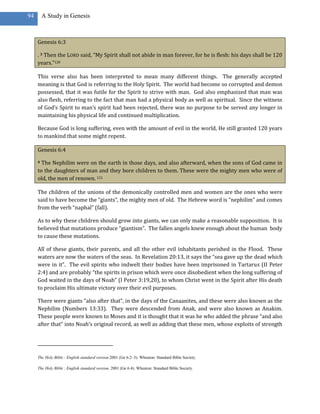 94       A Study in Genesis



     Genesis 6:3

     . 3 Then the LORD said, “My Spirit shall not abide in man forever, for he is flesh: his days shall be 120
     years.”120

     This verse also has been interpreted to mean many different things. The generally accepted
     meaning is that God is referring to the Holy Spirit. The world had become so corrupted and demon
     possessed, that it was futile for the Spirit to strive with man. God also emphasized that man was
     also flesh, referring to the fact that man had a physical body as well as spiritual. Since the witness
     of God’s Spirit to man’s spirit had been rejected, there was no purpose to be served any longer in
     maintaining his physical life and continued multiplication.

     Because God is long suffering, even with the amount of evil in the world, He still granted 120 years
     to mankind that some might repent.

     Genesis 6:4

     4 The Nephilim were on the earth in those days, and also afterward, when the sons of God came in
     to the daughters of man and they bore children to them. These were the mighty men who were of
     old, the men of renown. 121

     The children of the unions of the demonically controlled men and women are the ones who were
     said to have become the “giants”, the mighty men of old. The Hebrew word is “nephilim” and comes
     from the verb “naphal” (fall).

     As to why these children should grow into giants, we can only make a reasonable supposition. It is
     believed that mutations produce “giantism”. The fallen angels knew enough about the human body
     to cause these mutations.

     All of these giants, their parents, and all the other evil inhabitants perished in the Flood. These
     waters are now the waters of the seas. In Revelation 20:13, it says the “sea gave up the dead which
     were in it”. The evil spirits who indwelt their bodies have been imprisoned in Tartarus (II Peter
     2:4) and are probably “the spirits in prison which were once disobedient when the long suffering of
     God waited in the days of Noah” (I Peter 3:19,20), to whom Christ went in the Spirit after His death
     to proclaim His ultimate victory over their evil purposes.

     There were giants “also after that”, in the days of the Canaanites, and these were also known as the
     Nephilim (Numbers 13:33). They were descended from Anak, and were also known as Anakim.
     These people were known to Moses and it is thought that it was he who added the phrase “and also
     after that” into Noah’s original record, as well as adding that these men, whose exploits of strength




     The Holy Bible : English standard version.2001 (Ge 6:2–3). Wheaton: Standard Bible Society.

     The Holy Bible : English standard version. 2001 (Ge 6:4). Wheaton: Standard Bible Society.
 