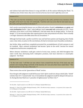 A Study In Genesis                 95



and violence had made them famous in song and fable in all the nations following the Flood. To
rebellious men of later times, they were revered as heroes; but in God’s sight they were evil.

Genesis 6:5-6

5 The LORD saw that the wickedness of man was great in the earth, and that every intention of the
thoughts of his heart was only evil continually. 6 And the LORD was sorry that he had made man on
the earth, and it grieved him to his heart.122

God’s words concerning the human race are filled with pathos. People’s wickedness was great, and
every inclination (better, “plan,” yēṣ er) of their hearts was only evil continually (cf. 8:21, “every
indication of his heart is evil from childhood”). God had made man by design (yāṣ ar, “to form by
design”; 2:7), but man had taken that capacity given to him and produced evil alone. There is hardly
a stronger statement in the Bible about the sin of mankind. 123

Although God had made a perfect world for man and had been patient and forgiving, there finally
came a time when, in justice to His own holiness, He had to terminate man’s boundless wickedness.

Any further delay would have completely prevented the accomplishment of God’s purpose in and
for mankind. Man’s outward wickedness had become “great on the earth”, because his inward
imaginations had become completely evil.

Before demonic wickedness could gain control of every man, woman, and child throughout the
entire world, thus destroying God’s redemptive promises, God must intervene in catastrophic
judgment – the Flood.

Genesis 6:7-8

7So the LORD said, “I will blot out man whom I have created from the face of the land, man and
animals and creeping things and birds of the heavens, for I am sorry that I have made them.” 8 But
Noah found favor in the eyes of the LORD. 124

These verses close out the “generations of Noah” section.

Even though swift judgment would fall because God’s Spirit would not always shield (dûn; “shield”
is better than NIV‘s “contend with,” Gen. 6:3) mankind, the judgment would be delayed 120 years (v.
3). During this time Noah was “a preacher of righteousness” (2 Peter 2:5).125



The Holy Bible : English standard version.2001 (Ge 6:5–6). Wheaton: Standard Bible Society.

Walvoord, J. F., Zuck, R. B., & Dallas Theological Seminary. (1983-). The Bible knowledge commentary : An exposition of the scriptures (Ge
6:5–8). Wheaton, IL: Victor Books.

The Holy Bible : English standard version.2001 (Ge 6:6–8). Wheaton: Standard Bible Society.

Walvoord, J. F., Zuck, R. B., & Dallas Theological Seminary. (1983-). The Bible knowledge commentary : An exposition of the scriptures (Ge
6:5–8). Wheaton, IL: Victor Books.
 