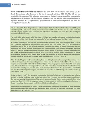 96     A Study in Genesis



     “I will blot out man whom I have created” The term “blot out” means “to wash away” (i.e. the
     flood). The animals suffer because of the sin of mankind (cf. Rom. 8:19–22). The fish are not
     included in this judgment. This judgment is not based on the capricious actions of the gods as in the
     Mesopotamian accounts but the moral evil of humanity. This evil remains even within the family of
     righteous Noah (cf. 8:21–22) but God’s grace chooses to cover continuing human evil until the
     coming of Christ (cf. Gal. 3).

     NOAH — rest, (Heb. Noah the grandson of Methuselah (Gen. 5:25–29), who was for two hundred and fifty years
     contemporary with Adam, and the son of Lamech, who was about fifty years old at the time of Adam‘s death. This
     patriarch is rightly regarded as the connecting link between the old and the new world. He is the second great
     progenitor of the human family.

     The words of his father Lamech at his birth (Gen. 5:29) have been regarded as in a sense prophetical, designating
     Noah as a type of Him who is the true ―rest and comfort‖ of men under the burden of life (Matt 11:28).

     He lived five hundred years, and then there were born unto him three sons, Shem, Ham, and Japheth (Gen. 5:32). He
     was a ―just man and perfect in his generation,‖ and ―walked with God‖ (comp. Ezek. 14:14,20). But now the
     descendants of Cain and of Seth began to intermarry, and then there sprang up a race distinguished for their
     ungodliness. Men became more and more corrupt, and God determined to sweep the earth of its wicked population
     (Gen. 6:7). But with Noah God entered into a covenant, with a promise of deliverance from the threatened deluge
     (18). He was accordingly commanded to build an ark (6:14–16) for the saving of himself and his house. An interval
     of one hundred and twenty years elapsed while the ark was being built (6:3), during which Noah bore constant
     testimony against the unbelief and wickedness of that generation (1 Pet. 3:18–20; 2 Pet. 2:5).

     When the ark of ―gopher-wood‖ (mentioned only here) was at length completed according to the command of the
     Lord, the living creatures that were to be preserved entered into it; and then Noah and his wife and sons and
     daughters-in-law entered it, and the ―Lord shut him in‖ (Gen 7:16). The judgment-threatened now fell on the guilty
     world, ―the world that then was, being overflowed with water, perished‖ (2 Pet. 3:6). The ark floated on the waters
     for one hundred and fifty days, and then rested on the mountains of Ararat (Gen. 8:3,4); but not for a considerable
     time after this was divine permission given him to leave the ark, so that he and his family were a whole year shut up
     within it (Gen. 6–14).

     On leaving the ark Noah‘s first act was to erect an altar, the first of which there is any mention, and offer the
     sacrifices of adoring thanks and praise to God, who entered into a covenant with him, the first covenant between
     God and man, granting him possession of the earth by a new and special charter, which remains in force to the
     present time (Gen. 8:21-9:17). As a sign and witness of this covenant, the rainbow was adopted and set apart by
     God, as a sure pledge that never again would the earth be destroyed by a flood.

     Noah after this fell into grievous sin (Gen. 9:21); and the conduct of Ham on this sad occasion led to the memorable
     prediction regarding his three sons and their descendants. Noah ―lived after the flood three hundred and fifty years,
     and he died‖ (28, 29). (See DELUGE ). 126




     Easton, M. (1996).Easton's Bible dictionary. Oak Harbor, WA: Logos Research Systems, Inc.
 