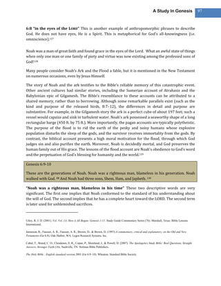 A Study In Genesis                   97



6:8 “in the eyes of the LORD” This is another example of anthropomorphic phrases to describe
God. He does not have eyes, He is a Spirit. This is metaphorical for God’s all-knowingness (i.e.
omniscience).127

Noah was a man of great faith and found grace in the eyes of the Lord. What an awful state of things
when only one man or one family of piety and virtue was now existing among the professed sons of
God!128

Many people consider Noah’s Ark and the Flood a fable, but it is mentioned in the New Testament
on numerous occasions, even by Jesus Himself.

The story of Noah and the ark testifies to the Bible’s reliable memory of this catastrophic event.
Other ancient cultures had similar stories, including the Sumerian account of Atrahasis and the
Babylonian epic of Gilgamesh. The Bible’s resemblance to these accounts can be attributed to a
shared memory, rather than to borrowing. Although some remarkable parallels exist (such as the
kind and purpose of the released birds, 8:7–12), the differences in detail and purpose are
substantive. For example, in the Gilgamesh story the ark is a perfect cube of about 197 feet; such a
vessel would capsize and sink in turbulent water. Noah’s ark possessed a seaworthy shape of a long
rectangular barge (450 ft. by 75 ft.). More importantly, the pagan accounts are typically polytheistic.
The purpose of the flood is to rid the earth of the pesky and noisy humans whose explosive
population disturbs the sleep of the gods, and the survivor receives immortality from the gods. By
contrast, the biblical account presents a high moral motivation for the flood, through which God
judges sin and also purifies the earth. Moreover, Noah is decidedly mortal, and God preserves the
human family out of His grace. The lessons of the flood account are Noah’s obedience to God’s word
and the perpetuation of God’s blessing for humanity and the world.129

Genesis 6:9-10

These are the generations of Noah. Noah was a righteous man, blameless in his generation. Noah
walked with God. 10 And Noah had three sons, Shem, Ham, and Japheth. 130

“Noah was a righteous man, blameless in his time” These two descriptive words are very
significant. The first one implies that Noah conformed to the standard of his understanding about
the will of God. The second implies that he has a complete heart toward the LORD. The second term
is later used for unblemished sacrifices.



Utley, R. J. D. (2001). Vol. Vol. 1A: How it All Began: Genesis 1-11. Study Guide Commentary Series (76). Marshall, Texas: Bible Lessons
International.

Jamieson, R., Fausset, A. R., Fausset, A. R., Brown, D., & Brown, D. (1997).A commentary, critical and explanatory, on the Old and New
Testaments (Ge 6:8). Oak Harbor, WA: Logos Research Systems, Inc.

Cabal, T., Brand, C. O., Clendenen, E. R., Copan, P., Moreland, J., & Powell, D. (2007). The Apologetics Study Bible: Real Questions, Straight
Answers, Stronger Faith (16). Nashville, TN: Holman Bible Publishers.

The Holy Bible : English standard version.2001 (Ge 6:9–10). Wheaton: Standard Bible Society.
 