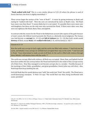 98     A Study in Genesis



     “Noah walked with God” This is a very similar phrase to 5:21–24 where the phrase is used of
     Enoch. But here, the form is slightly intensified.131

     These verses begin the section of the “sons of Noah””. It starts by giving testimony to Noah and
     stating he “walked with God”. Then the sons are introduced by name as Noah’s sons. Did Noah
     have more sons than these? It seems likely but it is not stated. It’s possible there were more sons
     and daughters, but these are the only ones who survived the Flood. If there were other sons, they
     were not righteous like Noah, Shem, Ham, and Japheth.

     In contrast with the reason for the Flood in the Babylonian account (the caprice of the gods because
     of man’s noise), the biblical record presents the Flood as a distinctly moral judgment. The human
     race had become so corrupt (vv. 11-12) and full of violence (vv. 11, 13) that God’s wrath would
     destroy all flesh, except Noah, who walked with God (v. 9), and his family (v. 18).132

     Genesis 6:11-13

     Now the earth was corrupt in God’s sight, and the earth was filled with violence. 12 And God saw the
     earth, and behold, it was corrupt, for all flesh had corrupted their way on the earth. 13 And God said
     to Noah, “I have determined to make an end of all flesh, for the earth is filled with violence through
     them. Behold, I will destroy them with the earth. 133

     The earth was corrupt, filled with violence; all flesh was corrupted. Shem, Ham, and Japheth had all
     been born within the last century before the Flood and had lived in the midst of this corrupt society
     all of their lives. How they managed to not become corrupt also is a wonder. Possibly because of
     the teachings of their father, grandfather, and great-grandfather, Enoch (who was still alive). Also,
     Noah kept them busy building the ark.

     God told Noah that He would destroy man “with” the earth (not “from” the earth). The Flood was a
     world-destroying cataclysm. II Peter 3:6 says “The world that was then, being overflowed with
     water, perished.”




     Utley, R. J. D. (2001). Vol. Vol. 1A: How it All Began: Genesis 1-11. Study Guide Commentary Series (77). Marshall, Texas: Bible Lessons
     International.

     Walvoord, J. F., Zuck, R. B., & Dallas Theological Seminary. (1983-). The Bible knowledge commentary : An exposition of the scriptures (Ge
     6:9). Wheaton, IL: Victor Books.

     The Holy Bible : English standard version.2001 (Ge 6:11–13). Wheaton: Standard Bible Society.
 