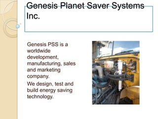 Genesis Planet Saver Systems Inc. Genesis PSS is a worldwide development, manufacturing, sales and marketing company.  We design, test and build energy saving technology. 