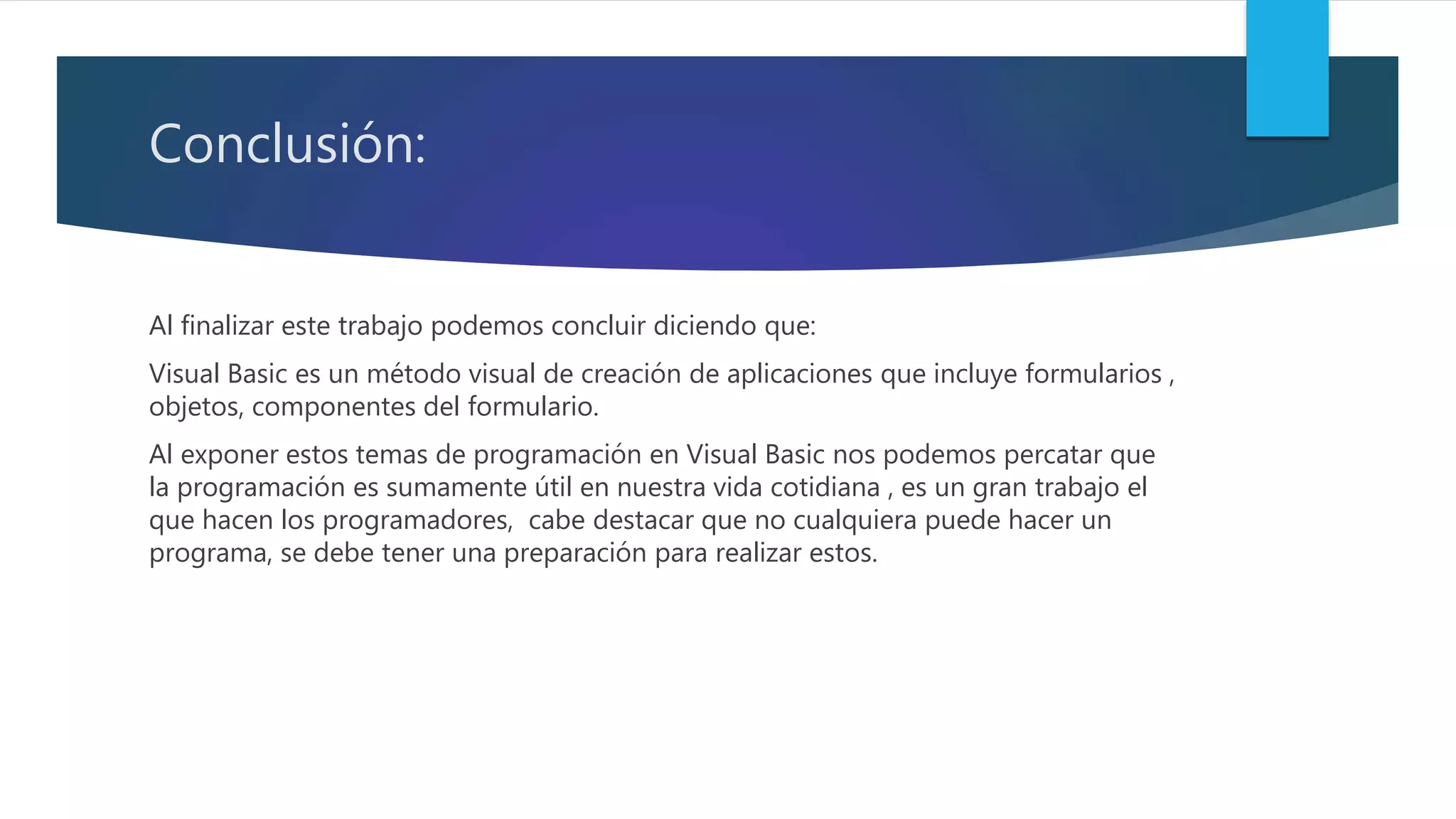 Conclusión:
Al finalizar este trabajo podemos concluir diciendo que:
Visual Basic es un método visual de creación de aplicaciones que incluye formularios ,
objetos, componentes del formulario.
Al exponer estos temas de programación en Visual Basic nos podemos percatar que
la programación es sumamente útil en nuestra vida cotidiana , es un gran trabajo el
que hacen los programadores, cabe destacar que no cualquiera puede hacer un
programa, se debe tener una preparación para realizar estos.
 