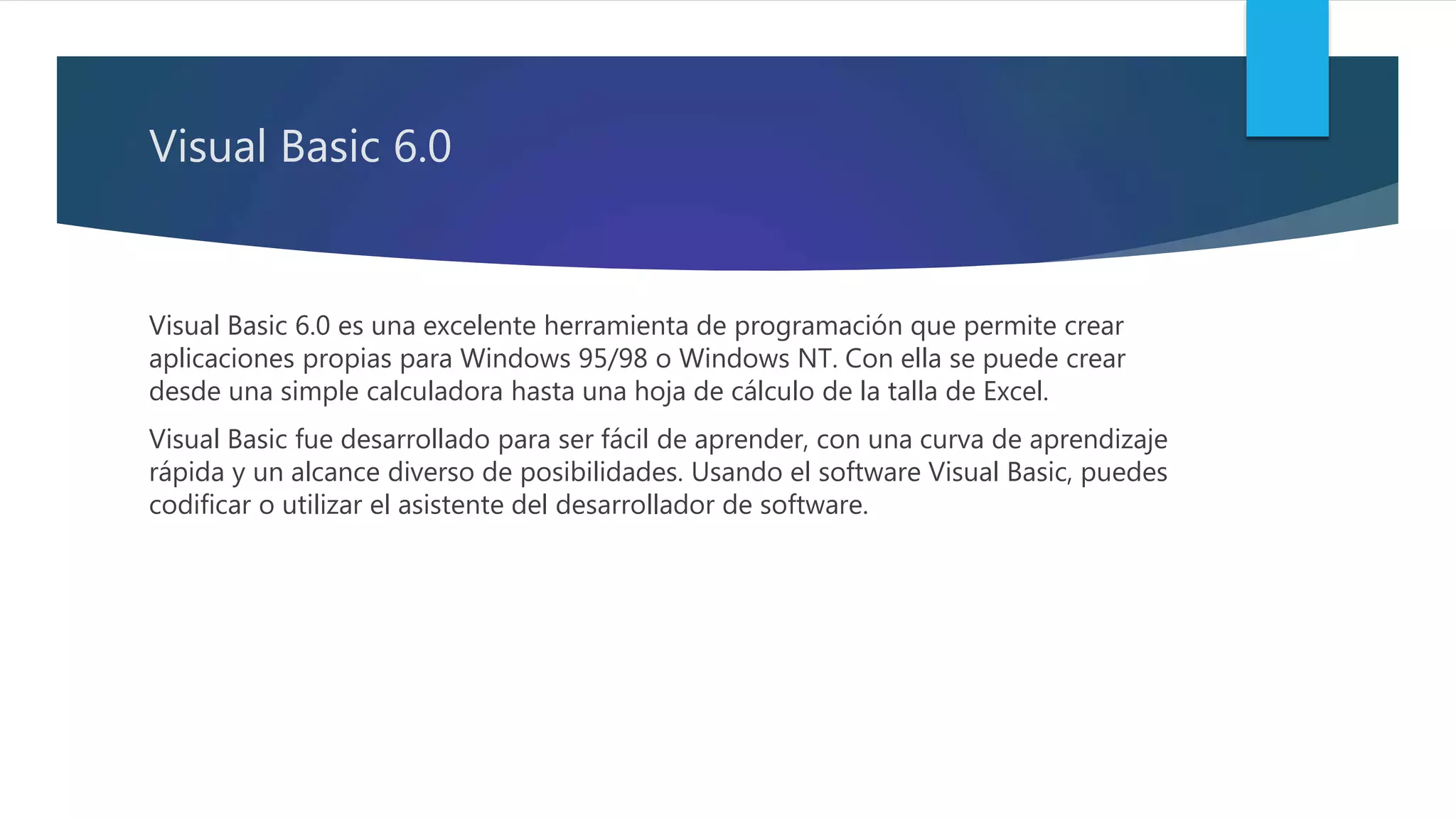 Visual Basic 6.0
Visual Basic 6.0 es una excelente herramienta de programación que permite crear
aplicaciones propias para Windows 95/98 o Windows NT. Con ella se puede crear
desde una simple calculadora hasta una hoja de cálculo de la talla de Excel.
Visual Basic fue desarrollado para ser fácil de aprender, con una curva de aprendizaje
rápida y un alcance diverso de posibilidades. Usando el software Visual Basic, puedes
codificar o utilizar el asistente del desarrollador de software.
 
