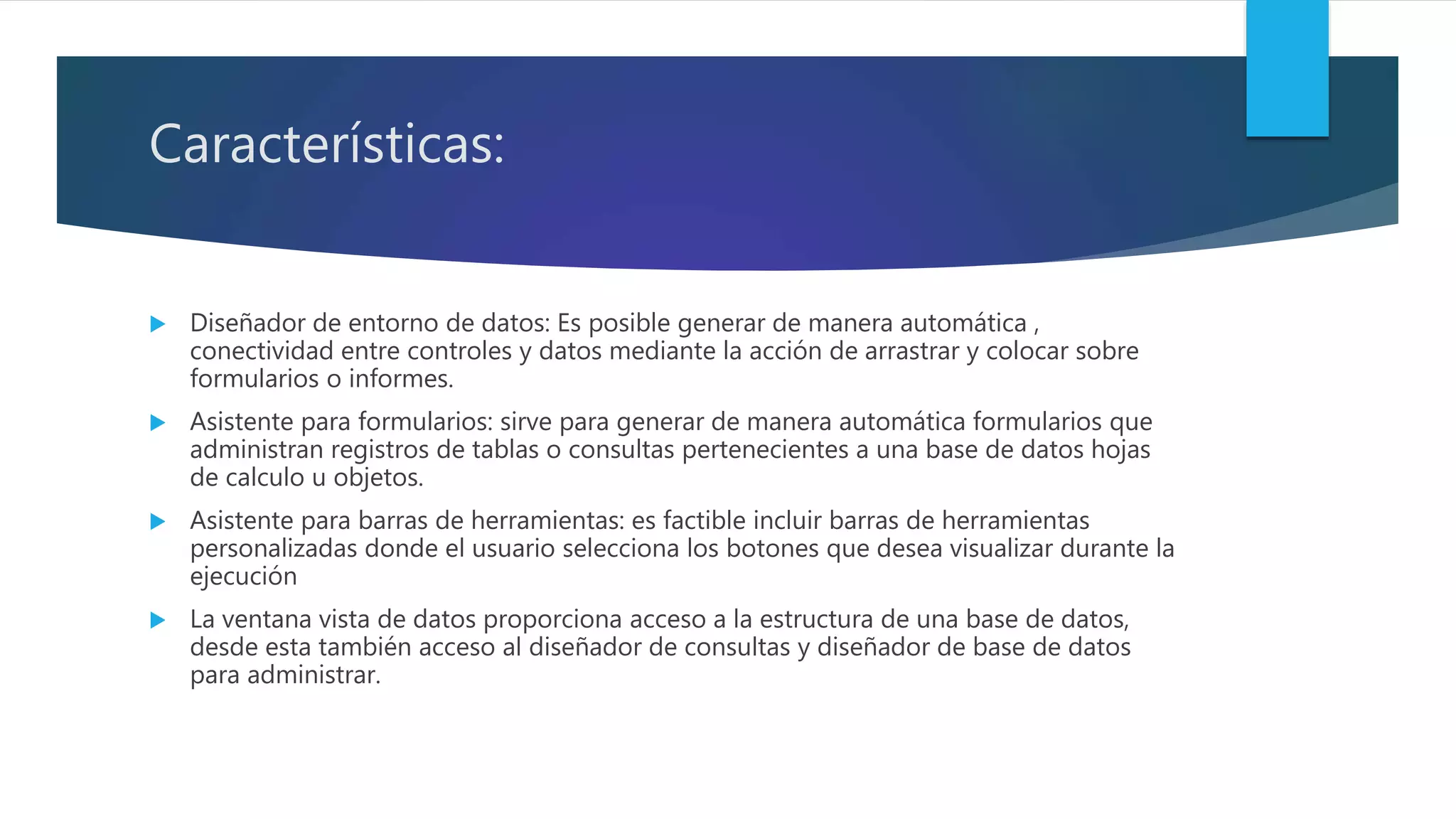 Características:
 Diseñador de entorno de datos: Es posible generar de manera automática ,
conectividad entre controles y datos mediante la acción de arrastrar y colocar sobre
formularios o informes.
 Asistente para formularios: sirve para generar de manera automática formularios que
administran registros de tablas o consultas pertenecientes a una base de datos hojas
de calculo u objetos.
 Asistente para barras de herramientas: es factible incluir barras de herramientas
personalizadas donde el usuario selecciona los botones que desea visualizar durante la
ejecución
 La ventana vista de datos proporciona acceso a la estructura de una base de datos,
desde esta también acceso al diseñador de consultas y diseñador de base de datos
para administrar.
 
