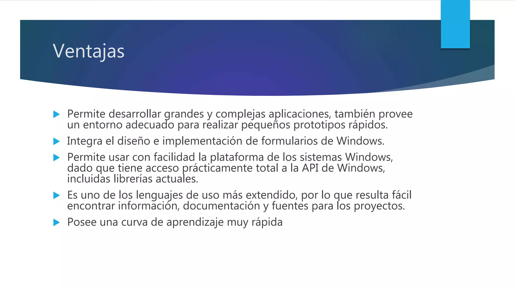 Ventajas
 Permite desarrollar grandes y complejas aplicaciones, también provee
un entorno adecuado para realizar pequeños prototipos rápidos.
 Integra el diseño e implementación de formularios de Windows.
 Permite usar con facilidad la plataforma de los sistemas Windows,
dado que tiene acceso prácticamente total a la API de Windows,
incluidas librerías actuales.
 Es uno de los lenguajes de uso más extendido, por lo que resulta fácil
encontrar información, documentación y fuentes para los proyectos.
 Posee una curva de aprendizaje muy rápida
 