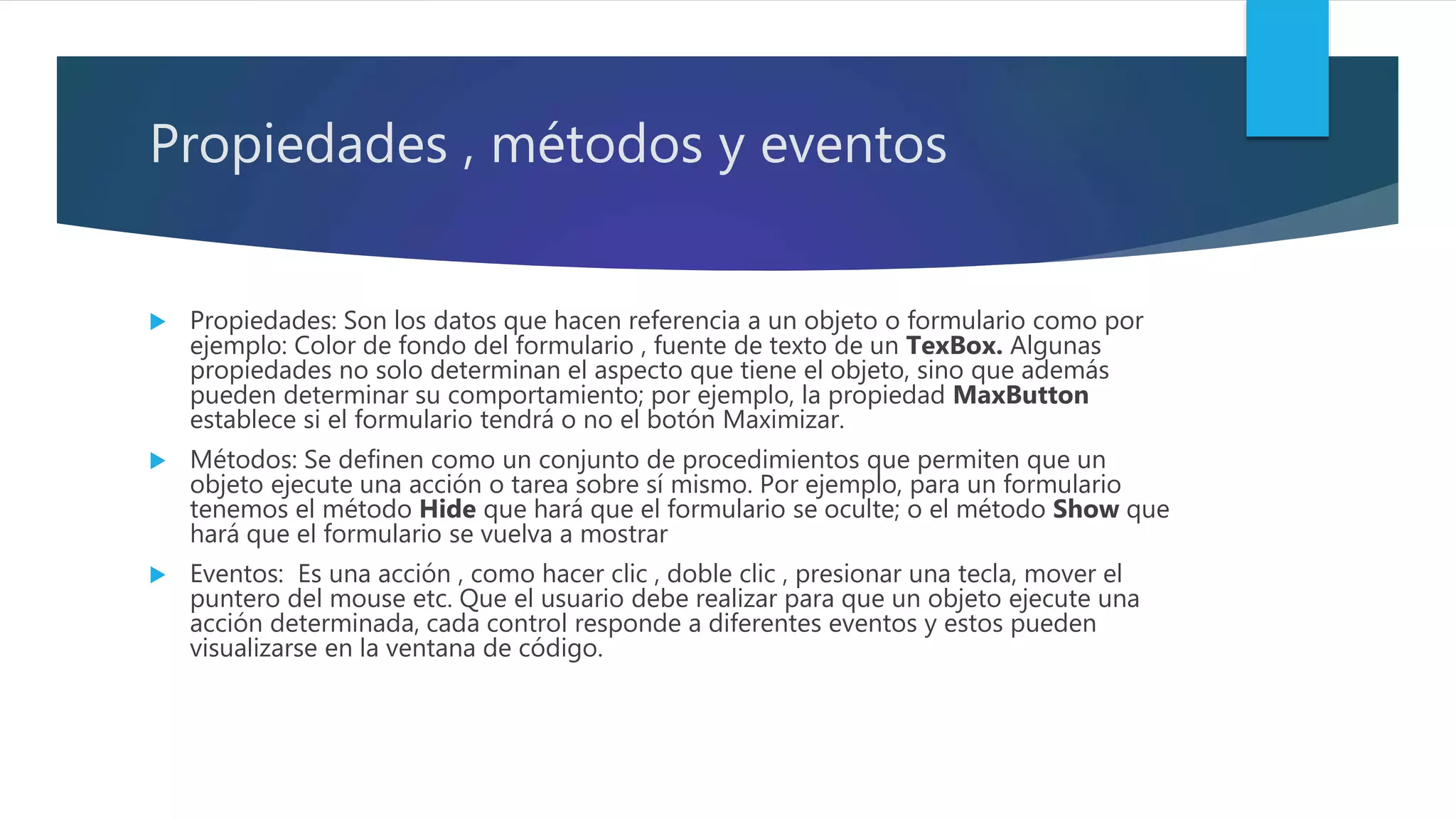 Propiedades , métodos y eventos
 Propiedades: Son los datos que hacen referencia a un objeto o formulario como por
ejemplo: Color de fondo del formulario , fuente de texto de un TexBox. Algunas
propiedades no solo determinan el aspecto que tiene el objeto, sino que además
pueden determinar su comportamiento; por ejemplo, la propiedad MaxButton
establece si el formulario tendrá o no el botón Maximizar.
 Métodos: Se definen como un conjunto de procedimientos que permiten que un
objeto ejecute una acción o tarea sobre sí mismo. Por ejemplo, para un formulario
tenemos el método Hide que hará que el formulario se oculte; o el método Show que
hará que el formulario se vuelva a mostrar
 Eventos: Es una acción , como hacer clic , doble clic , presionar una tecla, mover el
puntero del mouse etc. Que el usuario debe realizar para que un objeto ejecute una
acción determinada, cada control responde a diferentes eventos y estos pueden
visualizarse en la ventana de código.
 