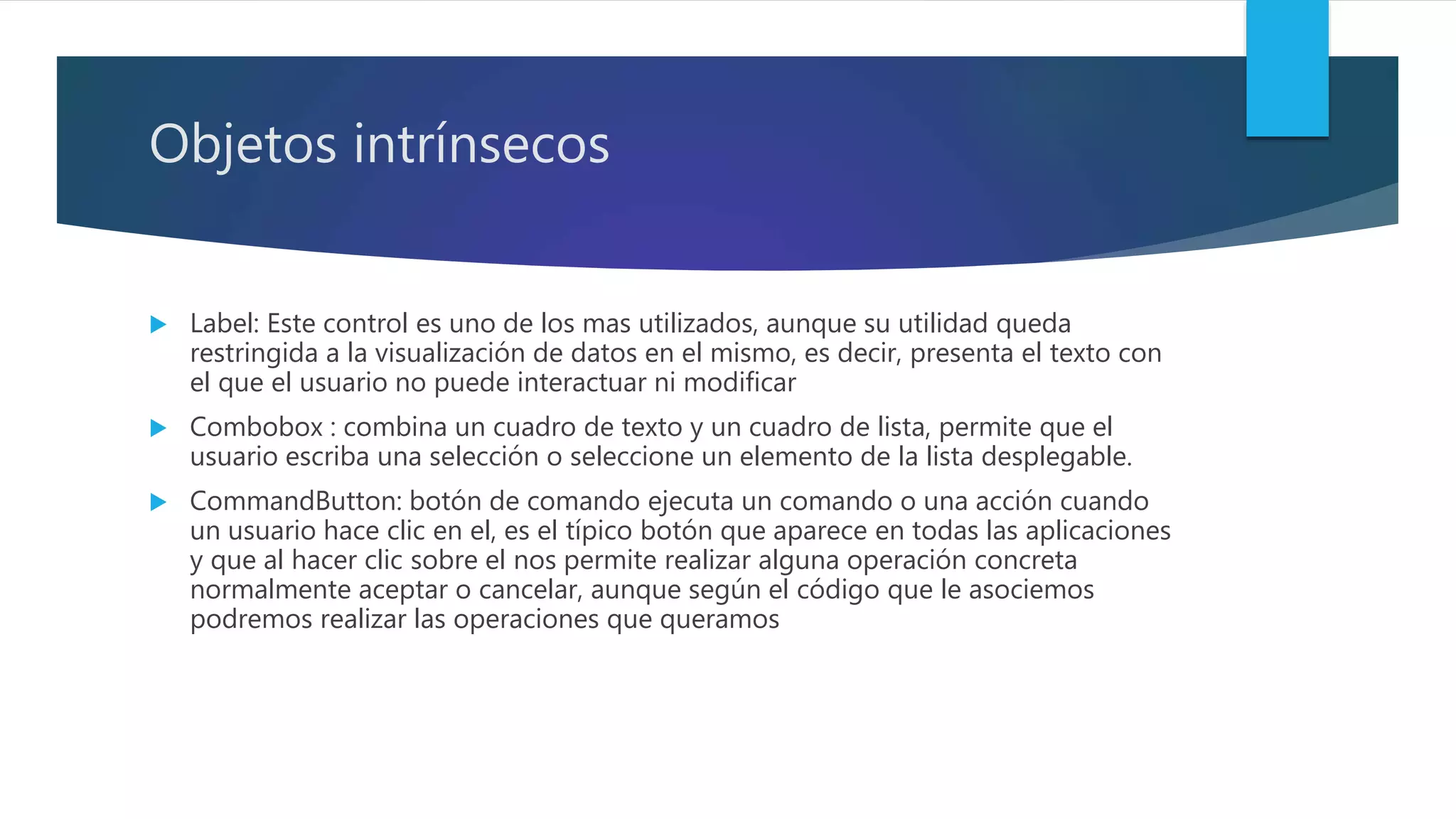 Objetos intrínsecos
 Label: Este control es uno de los mas utilizados, aunque su utilidad queda
restringida a la visualización de datos en el mismo, es decir, presenta el texto con
el que el usuario no puede interactuar ni modificar
 Combobox : combina un cuadro de texto y un cuadro de lista, permite que el
usuario escriba una selección o seleccione un elemento de la lista desplegable.
 CommandButton: botón de comando ejecuta un comando o una acción cuando
un usuario hace clic en el, es el típico botón que aparece en todas las aplicaciones
y que al hacer clic sobre el nos permite realizar alguna operación concreta
normalmente aceptar o cancelar, aunque según el código que le asociemos
podremos realizar las operaciones que queramos
 