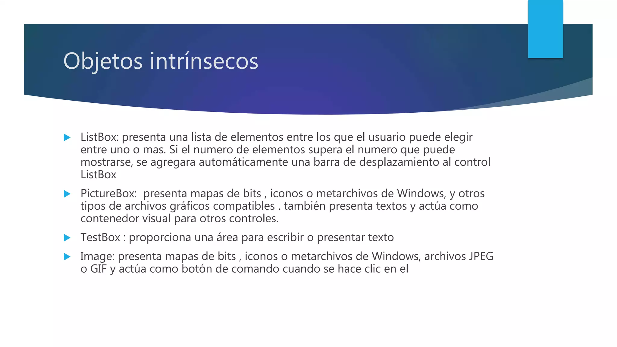 Objetos intrínsecos
 ListBox: presenta una lista de elementos entre los que el usuario puede elegir
entre uno o mas. Si el numero de elementos supera el numero que puede
mostrarse, se agregara automáticamente una barra de desplazamiento al control
ListBox
 PictureBox: presenta mapas de bits , iconos o metarchivos de Windows, y otros
tipos de archivos gráficos compatibles . también presenta textos y actúa como
contenedor visual para otros controles.
 TestBox : proporciona una área para escribir o presentar texto
 Image: presenta mapas de bits , iconos o metarchivos de Windows, archivos JPEG
o GIF y actúa como botón de comando cuando se hace clic en el
 