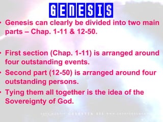 Genesis can clearly be divided into two main parts – Chap. 1-11 & 12-50. First section (Chap. 1-11) is arranged around four outstanding events. Second part (12-50) is arranged around four outstanding persons. Tying them all together is the idea of the Sovereignty of God. Genesis 
