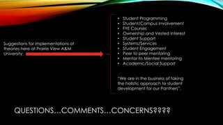 QUESTIONS…COMMENTS…CONCERNS????
Suggestions for implementations of
theories here at Prairie View A&M
University:
• Student Programming
• Student/Campus Involvement
• FYE Courses
• Ownership and Vested Interest
• Student Support
• Systems/Services
• Student Engagement
• Peer to peer mentoring
• Mentor to Mentee mentoring
• Academic/Social Support
“We are in the business of taking
the holistic approach to student
development for our Panthers”.
 
