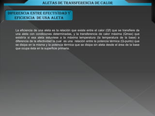 DIFERENCIA ENTRE EFECTIVIDAD Y
EFICIENCIA DE UNA ALETA
Aletas de transferencia de calor
La eficiencia de una aleta es la relación que existe entre el calor (Qf) que se transfiere de
una aleta con condiciones determinadas, y la transferencia de calor máxima (Qmax) que
existiría si esa aleta estuviese a la máxima temperatura (la temperatura de la base) a
diferencia de la efectividad la cual es una relación entre la potencia térmica (Q-punto) que
se disipa en la misma y la potencia térmica que se disipa sin aleta desde el área de la base
que ocupa ésta en la superficie primaria.
 