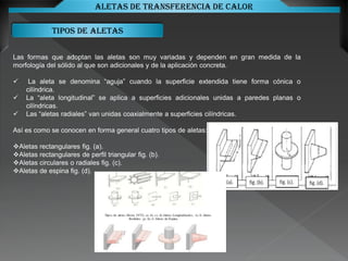 Tipos de aletas
Aletas de transferencia de calor
Las formas que adoptan las aletas son muy variadas y dependen en gran medida de la
morfología del sólido al que son adicionales y de la aplicación concreta.
 La aleta se denomina “aguja” cuando la superficie extendida tiene forma cónica o
cilíndrica.
 La “aleta longitudinal” se aplica a superficies adicionales unidas a paredes planas o
cilíndricas.
 Las “aletas radiales” van unidas coaxialmente a superficies cilíndricas.
Así es como se conocen en forma general cuatro tipos de aletas:
Aletas rectangulares fig. (a).
Aletas rectangulares de perfil triangular fig. (b).
Aletas circulares o radiales fig. (c).
Aletas de espina fig. (d).
 