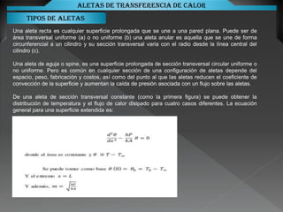 Tipos de aletas
Aletas de transferencia de calor
Una aleta recta es cualquier superficie prolongada que se une a una pared plana. Puede ser de
área transversal uniforme (a) o no uniforme (b) una aleta anular es aquella que se une de forma
circunferencial a un cilindro y su sección transversal varia con el radio desde la línea central del
cilindro (c).
Una aleta de aguja o spine, es una superficie prolongada de sección transversal circular uniforme o
no uniforme. Pero es común en cualquier sección de una configuración de aletas depende del
espacio, peso, fabricación y costos, así como del punto al que las aletas reducen el coeficiente de
convección de la superficie y aumentan la caída de presión asociada con un flujo sobre las aletas.
De una aleta de sección transversal constante (como la primera figura) se puede obtener la
distribución de temperatura y el flujo de calor disipado para cuatro casos diferentes. La ecuación
general para una superficie extendida es:
 