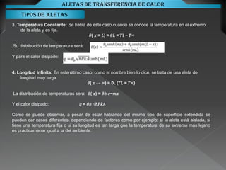 Tipos de aletas
Aletas de transferencia de calor
3. Temperatura Constante: Se habla de este caso cuando se conoce la temperatura en el extremo
de la aleta y es fija.
𝜃( 𝑥 = 𝐿) = 𝜃𝐿 = 𝑇𝑙 − 𝑇∞
Su distribución de temperatura será:
Y para el calor disipado:
4. Longitud Infinita: En este último caso, como el nombre bien lo dice, se trata de una aleta de
longitud muy larga.
𝜃( 𝑥 → ∞) = 0L (𝑇𝐿 = 𝑇∞)
La distribución de temperaturas será: 𝜃( 𝑥) = 𝜃𝑏 𝑒−𝑚𝑥
Y el calor disipado: 𝑞 = 𝜃𝑏 √ℎ𝑃𝑘𝐴
Como se puede observar, a pesar de estar hablando del mismo tipo de superficie extendida se
pueden dar casos diferentes, dependiendo de factores como por ejemplo: si la aleta está aislada, si
tiene una temperatura fija o si su longitud es tan larga que la temperatura de su extremo más lejano
es prácticamente igual a la del ambiente.
 