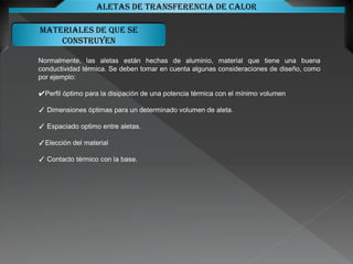 Materiales de que se
construyen
Aletas de transferencia de calor
Normalmente, las aletas están hechas de aluminio, material que tiene una buena
conductividad térmica. Se deben tomar en cuenta algunas consideraciones de diseño, como
por ejemplo:
✔Perfil óptimo para la disipación de una potencia térmica con el mínimo volumen
✓ Dimensiones óptimas para un determinado volumen de aleta.
✓ Espaciado optimo entre aletas.
✓Elección del material
✓ Contacto térmico con la base.
 