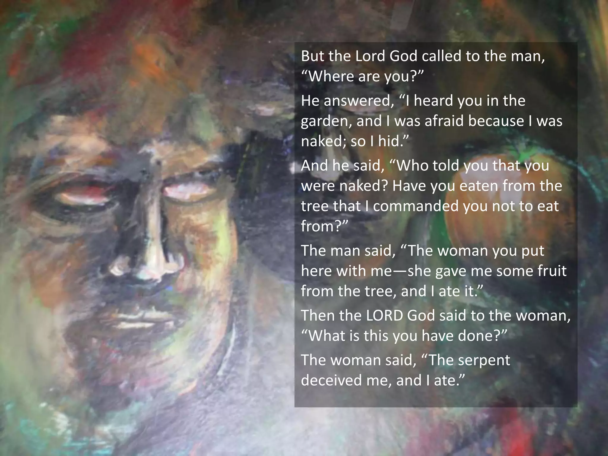 But the Lord God called to the man,
“Where are you?”
He answered, “I heard you in the
garden, and I was afraid because I was
naked; so I hid.”
And he said, “Who told you that you
were naked? Have you eaten from the
tree that I commanded you not to eat
from?”
The man said, “The woman you put
here with me—she gave me some fruit
from the tree, and I ate it.”
Then the LORD God said to the woman,
“What is this you have done?”
The woman said, “The serpent
deceived me, and I ate.”
 