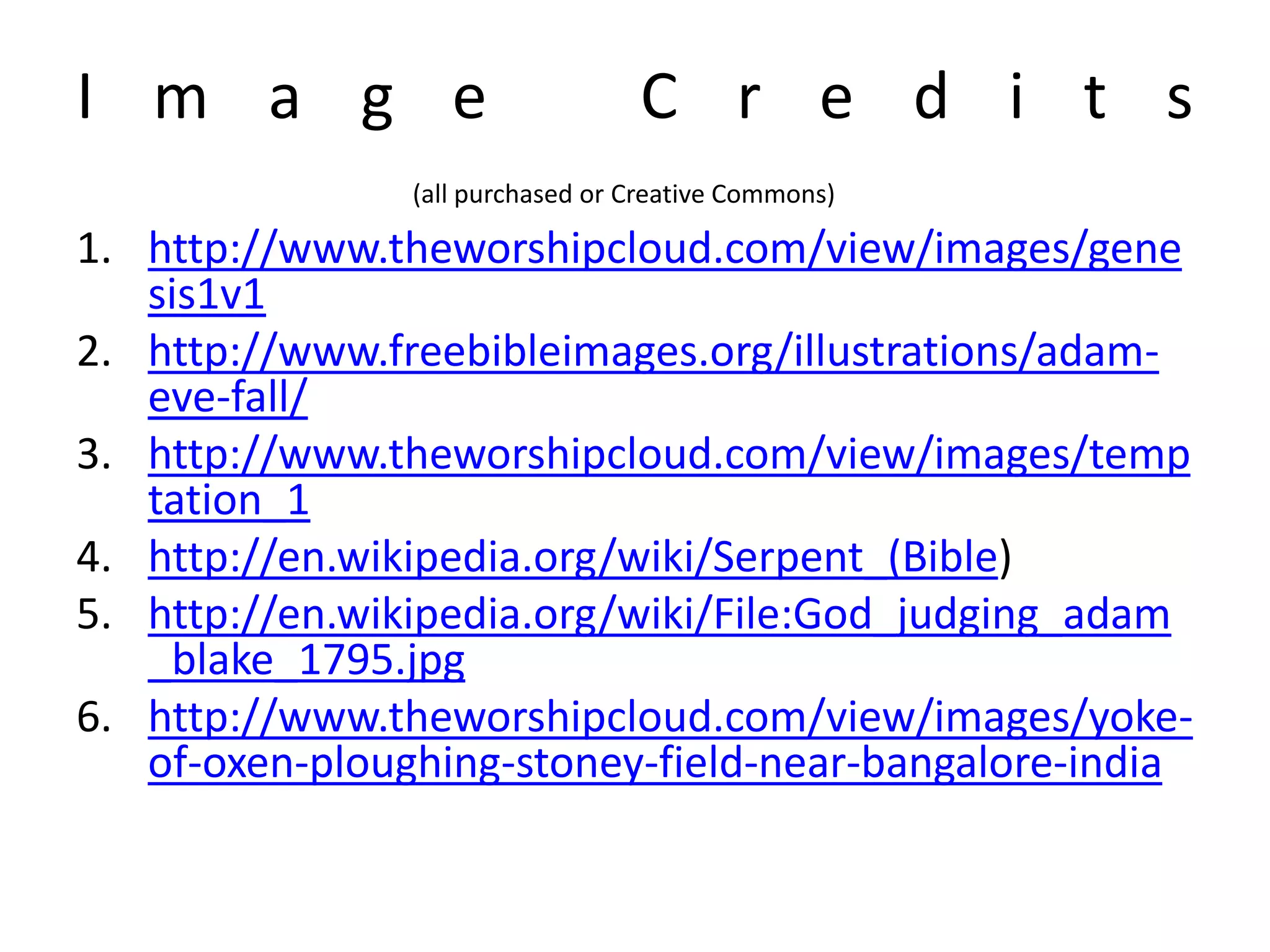 I m a g e C r e d i t s
(all purchased or Creative Commons)
1. http://www.theworshipcloud.com/view/images/gene
sis1v1
2. http://www.freebibleimages.org/illustrations/adam-
eve-fall/
3. http://www.theworshipcloud.com/view/images/temp
tation_1
4. http://en.wikipedia.org/wiki/Serpent_(Bible)
5. http://en.wikipedia.org/wiki/File:God_judging_adam
_blake_1795.jpg
6. http://www.theworshipcloud.com/view/images/yoke-
of-oxen-ploughing-stoney-field-near-bangalore-india
 