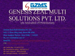 Genesis Zeal Multi Solutions Pvt. Ltd,
445, 1st Floor, Ring road, Above SBI ATM
Near Azadpur Flyover , New Delhi - 110033
Ph.: 011 64592845 /46/ 47
Email ID: Info@genesiszeal.com, business@genesiszeal.com
URL: http://www.genesiszeal.com
Mr. Anshu Raj : 9716227729
Mr. Nayanmoni Kalita : 9891601217
Mr. Syed. Manzar : 9891592068
Mr. Saurabh Gandhi : 9312808791
GENESIS ZEAL MULTI
SOLUTIONS PVT. LTD.
(An Association Of Professionals)
 