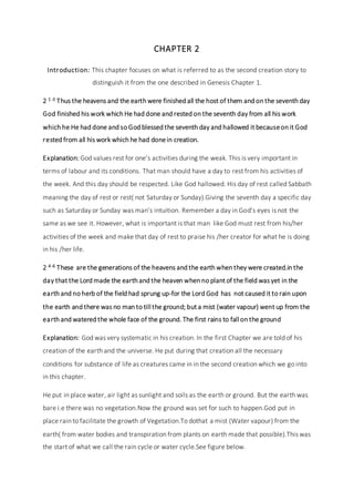 CHAPTER 2
Introduction: This chapter focuses on what is referred to as the second creation story to
distinguish it from the one described in Genesis Chapter 1.
2 1-3 Thus the heavens and the earth were finished all the host of them and on the seventh day
God finished his work which He had done and rested on the seventh day from all his work
which he He had done and so God blessed the seventh day and hallowed it becauseon it God
rested from all his work which he had donein creation.
Explanation: God values rest for one’s activities during the weak. This is very important in
terms of labour and its conditions. That man should have a day to rest from his activities of
the week. And this day should be respected. Like God hallowed. His day of rest called Sabbath
meaning the day of rest or rest( not Saturday or Sunday).Giving the seventh day a specific day
such as Saturday or Sunday was man’s intuition. Remember a day in God’s eyes is not the
same as we see it. However, what is important is that man like God must rest from his/her
activities of the week and make that day of rest to praise his /her creator for what he is doing
in his /her life.
2 4-6 These are the generations of the heavens and the earth when they were created.in the
day that the Lord made the earth and the heaven when no plant of the field was yet in the
earth and no herb of the field had sprung up-for the Lord God has not caused it to rain upon
the earth and there was no man to till the ground; but a mist (water vapour) went up from the
earth and watered the whole face of the ground. The first rains to fall on the ground
Explanation: God was very systematic in his creation. In the first Chapter we are told of his
creation of the earth and the universe. He put during that creation all the necessary
conditions for substance of life as creatures came in in the second creation which we go into
in this chapter.
He put in place water, air light as sunlight and soils as the earth or ground. But the earth was
bare i.e there was no vegetation.Now the ground was set for such to happen.God put in
place rain to facilitate the growth of Vegetation.To dothat a mist (Water vapour) from the
earth( from water bodies and transpiration from plants on earth made that possible).This was
the start of what we call the rain cycle or water cycle.See figure below.
 