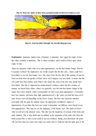 Fig 14. Man was made of dust from ground.Goodnewsshared.wordpress.com
Fig14.1. God breathed through his nostrils.blogspot.com
Explanation: inanimate matter-soma of humans is inanimate, here again the origin of man
like other creatures is inanimate. This is where evolution and Creation at least agree about
origin of man.
There are questions which arise as to what pigmentation was the first human being? Was he
Caucasian or black? By implication one would assume that the first man –Adam could have
been black so was the first human race. This arises from the fact that if this making of man by
God was done from the garden of Eden whose soil I suppose was very fertile it means that the
soil could have been mainly loam (black soil), hence the soma of the first man should have
been black .Also this is supported by archaeological evidence where the first remains of
humans are traced from Africa, where it is generally very hot and thus human beings in this
region have more melanin which is responsible for their (our) dark pigmentation. Caucasians
have less melanin and hence their light pigmentation.(It’s like when you heat the loam soil it
turns brown even red depending on the extent of heat. The heat may represent mutation
associated with the gene for melanin hence the appearance of different shades of
pigmentation of our skins that have now come to determine our different races based on our
skin pigmentation .This may be was the beginning of the human race. The Spirit of God is
what we call air in the physical sense. This also was the beginning of concept of the body and
spirit dualism. This is why death may be defined as the separation of the spirit (air) from the
body (soma).This is why at your death if you are a believer during your internment the priest
will say from dust you came and to dust you return and it is believed that the spirit goes to the
 