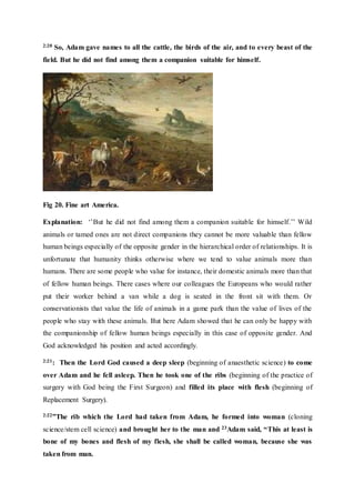 2:20 So, Adam gave names to all the cattle, the birds of the air, and to every beast of the
field. But he did not find among them a companion suitable for himself.
Fig 20. Fine art America.
Explanation: ‘’But he did not find among them a companion suitable for himself.’’ Wild
animals or tamed ones are not direct companions they cannot be more valuable than fellow
human beings especially of the opposite gender in the hierarchical order of relationships. It is
unfortunate that humanity thinks otherwise where we tend to value animals more than
humans. There are some people who value for instance, their domestic animals more than that
of fellow human beings. There cases where our colleagues the Europeans who would rather
put their worker behind a van while a dog is seated in the front sit with them. Or
conservationists that value the life of animals in a game park than the value of lives of the
people who stay with these animals. But here Adam showed that he can only be happy with
the companionship of fellow human beings especially in this case of opposite gender. And
God acknowledged his position and acted accordingly.
2:21: Then the Lord God caused a deep sleep (beginning of anaesthetic science) to come
over Adam and he fell asleep. Then he took one of the ribs (beginning of the practice of
surgery with God being the First Surgeon) and filled its place with flesh (beginning of
Replacement Surgery).
2:22”The rib which the Lord had taken from Adam, he formed into woman (cloning
science/stem cell science) and brought her to the man and 23Adam said, “This at least is
bone of my bones and flesh of my flesh, she shall be called woman, because she was
taken from man.
 