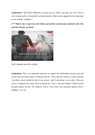 Explanation: ”Man finds fulfilment in woman not in a fellow man and vice versa. That is
why homosexuality or beastitiality are abominations which are not supposed to be entertained
in our societies as humans.’’
224 “That is why a man leaves his father and mother and becomes attached to his wife
and they become one flesh.”
Fig 21.husband and wife one flesh.
Explanation: This is an important statement as regards the relationship between man and
woman that have been joined as husband and wife. That is that this union is a union of equals
.And their actions should be that of one accord. And if something is one entity. Then any
moves to separate this entity result in destruction. This is why the Catholic Church teaches
strongly against divorce, for whatever reason. Jesus Christ also preached against divorce
(Matthew 5:31-32).
 
