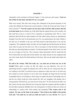 CHAPTER 3
Remember at the conclusion of Genesis Chapter 1:3 the word says and I quote, “God saw
that all that he had made and indeed it was very good.”
What went wrong? This what went wrong, that culminated in the present dynamics in the
world, that affected the Natural and social dynamics of both the living and none living of
God’s Creation.3:1 “Now the serpent was the most crafty of all the wild creatures that the
Lord had made (Some scholars are of the belief that the serpent did not exist in reality, but
that could have come as a result of Eve’s inquisitive or questioning mind. This is a clear
indication that God did not create humans to be like robots whose actions are manufacturer
designed. From the onset in this particular case Eve, was questioning in her mind whether a
tree that was so beautiful to the eyes and fruits thereof could bring harm to her and her
companion. The companion Adam was there, he also bought into the idea because he did not
resist when Eve gave her the fruit to eat. This is one aspect of what the bond of matrimony
does that you start doing things in common. You become people of one mind. Just as it is said
you are no longer two but one. This is because Adam pronounced with his mouth that the
New Creation that was made after all the animals were made, became its true companion that
was in his words, flesh of his flesh and bone of his bone. This was the model union before the
“fall”).
He said to the woman, “Did God really say,’ you must not eat from any tree in the
Garden?”(Here again it comes out like this aspect was just figurative, this was Eve
questioning herself as regards the pleasant tree with its fruits she was seeing each time she
was walking in the field. It could have been as pleasant as other trees and so its fruits may
have looked even more attractive to eat in that in her thoughts she forgot that the Lord had
commanded them to eat all plants as food except two plants the plant of knowledge and evil
and the one which would give them eternal life. She was struggling with dealing with a
wrong question ‘Did God say, you must not eat of any tree? “So she answered, he didn’t say
that, correct, but the action followed was wrong, she forgot the exception and that resulted in
her and Adam eating the forbidden fruit- the consequences of which are there now about our
relationships as creation God- both animate and inanimate).3:2The woman said to the
serpent, ‘We may eat the fruits in the garden, 3:3but of that in the middle of the garden
God said, ”You shall not eat and you shall not touch it or you will die.”(If I may be
 