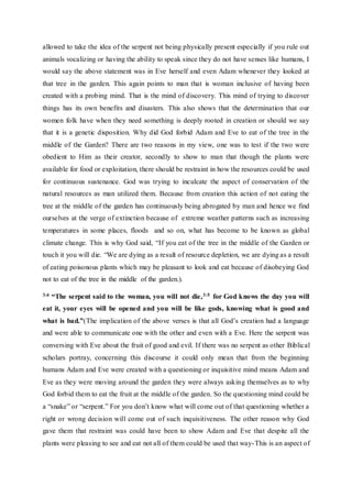 allowed to take the idea of the serpent not being physically present especially if you rule out
animals vocalizing or having the ability to speak since they do not have senses like humans, I
would say the above statement was in Eve herself and even Adam whenever they looked at
that tree in the garden. This again points to man that is woman inclusive of having been
created with a probing mind. That is the mind of discovery. This mind of trying to discover
things has its own benefits and disasters. This also shows that the determination that our
women folk have when they need something is deeply rooted in creation or should we say
that it is a genetic disposition. Why did God forbid Adam and Eve to eat of the tree in the
middle of the Garden? There are two reasons in my view, one was to test if the two were
obedient to Him as their creator, secondly to show to man that though the plants were
available for food or exploitation, there should be restraint in how the resources could be used
for continuous sustenance. God was trying to inculcate the aspect of conservation of the
natural resources as man utilized them. Because from creation this action of not eating the
tree at the middle of the garden has continuously being abrogated by man and hence we find
ourselves at the verge of extinction because of extreme weather patterns such as increasing
temperatures in some places, floods and so on, what has become to be known as global
climate change. This is why God said, “If you eat of the tree in the middle of the Garden or
touch it you will die. “We are dying as a result of resource depletion, we are dying as a result
of eating poisonous plants which may be pleasant to look and eat because of disobeying God
not to eat of the tree in the middle of the garden.).
3:4 “The serpent said to the woman, you will not die,3:5 for God knows the day you will
eat it, your eyes will be opened and you will be like gods, knowing what is good and
what is bad.”(The implication of the above verses is that all God’s creation had a language
and were able to communicate one with the other and even with a Eve. Here the serpent was
conversing with Eve about the fruit of good and evil. If there was no serpent as other Biblical
scholars portray, concerning this discourse it could only mean that from the beginning
humans Adam and Eve were created with a questioning or inquisitive mind means Adam and
Eve as they were moving around the garden they were always asking themselves as to why
God forbid them to eat the fruit at the middle of the garden. So the questioning mind could be
a “snake” or “serpent.” For you don’t know what will come out of that questioning whether a
right or wrong decision will come out of such inquisitiveness. The other reason why God
gave them that restraint was could have been to show Adam and Eve that despite all the
plants were pleasing to see and eat not all of them could be used that way-This is an aspect of
 