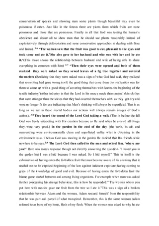 conservation of species and showing man some plants though beautiful may even be
poisonous if eaten. Just like in the forests there are plants from which fruits are none
poisonous and those that are poisonous. Finally in all that God was testing the human’s
obedience and above all to show man that he should use plants reasonably instead of
exploitatively through deforestation and none conservative approaches to dealing with flora
and fauna). 3:6 “The woman saw that the fruit was good to eat, pleasant to the eyes and
took some and ate it.”She also gave to her husband and who was with her and he ate
it.”(This move shows the relationship between husband and wife of being able to share
everything in common with him) 3:7 “Then their eyes were opened and both of them
realized they were naked so they sewed leaves of a fig tree together and covered
themselves (Realizing that they were naked was a sign of what God had said, they realized
that something had gone wrong (evil) the good thing that came from that realization was for
them to come up with a good thing of covering themselves with leaves-the beginning of the
textile industry/leather industry in that the Lord in his mercy made them animal skin clothes
that were stronger than the leaves that they had covered themselves with as they got dry and
were no longer fit for use indicating that Man’s thinking will always be superficial. That is as
long as we are in these mortal bodies our actions will always remain images of God’s
action.). 3:8 They heard the sound of the Lord God taking a walk (That is before the fall
God was freely interacting with His creation because as He said when he created all things
they were very good.) in the garden in the cool of the day (the earth, its air, and
surrounding were environmentally clean and unpolluted unlike what is obtaining in the
environment now. Then as God was moving in the garden He noticed that His friends were
nowhere to be seen.3:9 The Lord God then called to the man and asked him, ‘where are
you?’ Here was man’s response though not directly answering the question. ”I heard you in
the garden but I was afraid because I was naked. So I hid myself.” This in itself is the
culmination of having eaten the forbidden fruit that man became aware of his anatomy that it
needed not to be exposed-beginning of the law against indecent exposure-having coming to
grips of the knowledge of good and evil. Because of having eaten the forbidden fruit the
blame game started between and among living organisms. For example when man was asked
further concerning his strange behaviour, this is how he responded:” The woman whom you
put here with me-she gave me fruit from the tree so I ate it.”This was a sign of a broken
relationship between Adam and the woman, Adam rescued himself from the responsibility
that he was part and parcel of what transpired. Remember, this is the same woman Adam
referred to as bone of my bone, flesh of my flesh. When the woman was asked to why he ate
 