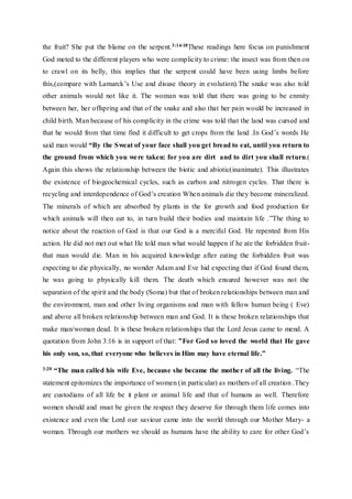 the fruit? She put the blame on the serpent.3:14-18These readings here focus on punishment
God meted to the different players who were complicity to crime: the insect was from then on
to crawl on its belly, this implies that the serpent could have been using limbs before
this,(compare with Lamarck’s Use and disuse theory in evolution).The snake was also told
other animals would not like it. The woman was told that there was going to be enmity
between her, her offspring and that of the snake and also that her pain would be increased in
child birth. Man because of his complicity in the crime was told that the land was cursed and
that he would from that time find it difficult to get crops from the land .In God’s words He
said man would “By the Sweat of your face shall you get bread to eat, until you return to
the ground from which you were taken: for you are dirt and to dirt you shall return.(
Again this shows the relationship between the biotic and abiotic(inanimate). This illustrates
the existence of biogeochemical cycles, such as carbon and nitrogen cycles. That there is
recycling and interdependence of God’s creation When animals die they become mineralized.
The minerals of which are absorbed by plants in the for growth and food production for
which animals will then eat to, in turn build their bodies and maintain life .”The thing to
notice about the reaction of God is that our God is a merciful God. He repented from His
action. He did not met out what He told man what would happen if he ate the forbidden fruit-
that man would die. Man in his acquired knowledge after eating the forbidden fruit was
expecting to die physically, no wonder Adam and Eve hid expecting that if God found them,
he was going to physically kill them. The death which ensured however was not the
separation of the spirit and the body (Soma) but that of broken relationships between man and
the environment, man and other living organisms and man with fellow human being ( Eve)
and above all broken relationship between man and God. It is these broken relationships that
make man/woman dead. It is these broken relationships that the Lord Jesus came to mend. A
quotation from John 3:16 is in support of that: ”For God so loved the world that He gave
his only son, so, that everyone who believes in Him may have eternal life.”
3:20 “The man called his wife Eve, because she became the mother of all the living. “The
statement epitomizes the importance of women (in particular) as mothers of all creation .They
are custodians of all life be it plant or animal life and that of humans as well. Therefore
women should and must be given the respect they deserve for through them life comes into
existence and even the Lord our saviour came into the world through our Mother Mary- a
woman. Through our mothers we should as humans have the ability to care for other God’s
 