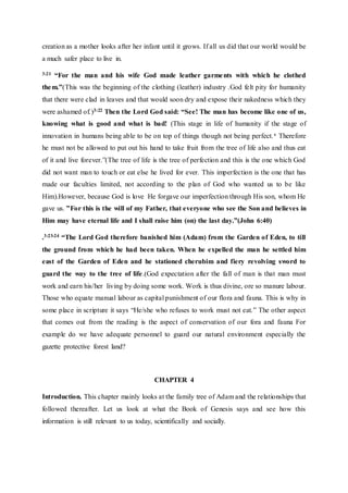 creation as a mother looks after her infant until it grows. If all us did that our world would be
a much safer place to live in.
3:21 “For the man and his wife God made leather garments with which he clothed
them.”(This was the beginning of the clothing (leather) industry .God felt pity for humanity
that there were clad in leaves and that would soon dry and expose their nakedness which they
were ashamed of.)3:22 Then the Lord God said: “See! The man has become like one of us,
knowing what is good and what is bad! (This stage in life of humanity if the stage of
innovation in humans being able to be on top of things though not being perfect.‘ Therefore
he must not be allowed to put out his hand to take fruit from the tree of life also and thus eat
of it and live forever.”(The tree of life is the tree of perfection and this is the one which God
did not want man to touch or eat else he lived for ever. This imperfection is the one that has
made our faculties limited, not according to the plan of God who wanted us to be like
Him).However, because God is love He forgave our imperfection through His son, whom He
gave us. ”For this is the will of my Father, that everyone who see the Son and believes in
Him may have eternal life and I shall raise him (on) the last day.”(John 6:40)
.3:23-24 “The Lord God therefore banished him (Adam) from the Garden of Eden, to till
the ground from which he had been taken. When he expelled the man he settled him
east of the Garden of Eden and he stationed cherubim and fiery revolving sword to
guard the way to the tree of life.(God expectation after the fall of man is that man must
work and earn his/her living by doing some work. Work is thus divine, ore so manure labour.
Those who equate manual labour as capital punishment of our flora and fauna. This is why in
some place in scripture it says “He/she who refuses to work must not eat.” The other aspect
that comes out from the reading is the aspect of conservation of our fora and fauna For
example do we have adequate personnel to guard our natural environment especially the
gazette protective forest land?
CHAPTER 4
Introduction. This chapter mainly looks at the family tree of Adam and the relationships that
followed thereafter. Let us look at what the Book of Genesis says and see how this
information is still relevant to us today, scientifically and socially.
 