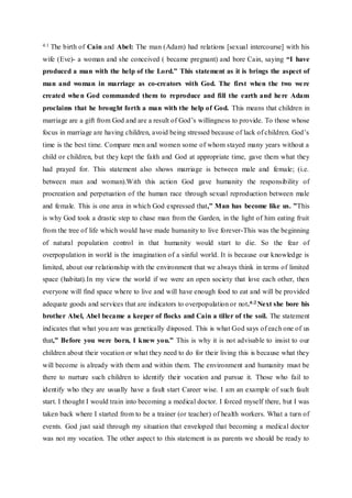 4:1 The birth of Cain and Abel: The man (Adam) had relations [sexual intercourse] with his
wife (Eve)- a woman and she conceived ( became pregnant) and bore Cain, saying “I have
produced a man with the help of the Lord.” This statement as it is brings the aspect of
man and woman in marriage as co-creators with God. The first when the two were
created when God commanded them to reproduce and fill the earth and here Adam
proclaims that he brought forth a man with the help of God. This means that children in
marriage are a gift from God and are a result of God’s willingness to provide. To those whose
focus in marriage are having children, avoid being stressed because of lack of children. God’s
time is the best time. Compare men and women some of whom stayed many years without a
child or children, but they kept the faith and God at appropriate time, gave them what they
had prayed for. This statement also shows marriage is between male and female; (i.e.
between man and woman).With this action God gave humanity the responsibility of
procreation and perpetuation of the human race through sexual reproduction between male
and female. This is one area in which God expressed that,” Man has become like us. ”This
is why God took a drastic step to chase man from the Garden, in the light of him eating fruit
from the tree of life which would have made humanity to live forever-This was the beginning
of natural population control in that humanity would start to die. So the fear of
overpopulation in world is the imagination of a sinful world. It is because our knowledge is
limited, about our relationship with the environment that we always think in terms of limited
space (habitat).In my view the world if we were an open society that love each other, then
everyone will find space where to live and will have enough food to eat and will be provided
adequate goods and services that are indicators to overpopulation or not.4:2 Next she bore his
brother Abel, Abel became a keeper of flocks and Cain a tiller of the soil. The statement
indicates that what you are was genetically disposed. This is what God says of each one of us
that,” Before you were born, I knew you.” This is why it is not advisable to insist to our
children about their vocation or what they need to do for their living this is because what they
will become is already with them and within them. The environment and humanity must be
there to nurture such children to identify their vocation and pursue it. Those who fail to
identify who they are usually have a fault start Career wise. I am an example of such fault
start. I thought I would train into becoming a medical doctor. I forced myself there, but I was
taken back where I started from to be a trainer (or teacher) of health workers. What a turn of
events. God just said through my situation that enveloped that becoming a medical doctor
was not my vocation. The other aspect to this statement is as parents we should be ready to
 