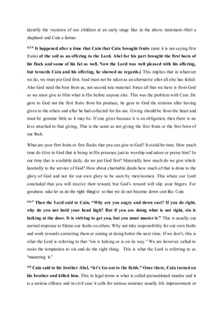 identify the vocation of our children at an early stage like in the above statement-Abel a
shepherd and Cain a farmer.
4.3-5 It happened after a time that Cain that Cain brought fruits (note it is not saying first
fruits) of the soil as an offering to the Lord. Abel for his part brought the first born of
his flock and some of his fat as well. Now the Lord was well pleased with his offering,
but towards Cain and his offering, he showed no regards.( This implies that in whatever
we do, we must put God first. God must not be taken as an alternative after all else has failed.
Also God need the best from us, not second rate material. Since all that we have is from God
so we must give to Him what is His before anyone else. This was the problem with Cain .He
gave to God not the first fruits from his produce, he gave to God the remains after having
given to the others and after he had collected for his use. Giving should be from the heart and
must be genuine little as it may be. If one gives because it is an obligation, then there is no
love attached to that giving, This is the same as not giving the first fruits or the first born of
our flock.
What are your first fruits or first flocks that you can give to God? It could be time. How much
time do Give to God that is being in His presence just to worship and adore or praise him? In
our time that is available daily, do we put God first? Materially how much do we give whole
heartedly to the service of God? How about charitable deeds how much of that is done to the
glory of God and not for our own glory to be seen by men/women. This where our Lord
concluded that you will receive their reward, but God’s reward will slip your fingers .For
goodness sake let us do the right thing(s) so that we do not become down cast like Cain.
4:6-7 Then the Lord said to Cain, “Why are you angry and down cast? If you do right,
why do you not hold your head high? But if you are doing what is not right, sin is
lurking at the door. It is striving to get you, but you must master it.” This is usually our
normal response to blame our faults on others. Why not take responsibility for our own faults
and work towards correcting them or aiming at doing better the next time. If we don’t, this is
what the Lord is referring to that “sin is lurking or is on its way.” We are however called to
resist the temptation to sin and do the right thing. This is what the Lord is referring to as
“mastering it.”
4:8 Cain said to his brother Abel, “let’s Go out to the fields.” Once there, Cain turned on
his brother and killed him. This in legal terms is what is called premeditated murder and it
is a serious offence and in civil case it calls for serious sentence usually life imprisonment or
 