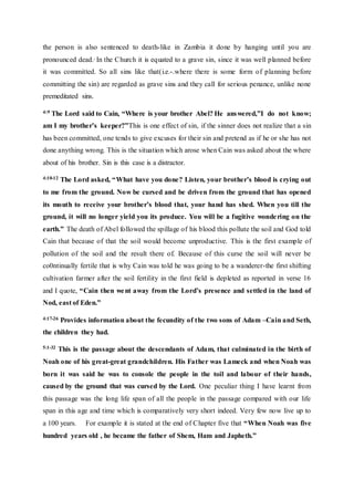 the person is also sentenced to death-like in Zambia it done by hanging until you are
pronounced dead.. In the Church it is equated to a grave sin, since it was well planned before
it was committed. So all sins like that(i.e.-.where there is some form of planning before
committing the sin) are regarded as grave sins and they call for serious penance, unlike none
premeditated sins.
4:9 The Lord said to Cain, “Where is your brother Abel? He answered,”I do not know;
am I my brother’s keeper?”This is one effect of sin, if the sinner does not realize that a sin
has been committed, one tends to give excuses for their sin and pretend as if he or she has not
done anything wrong. This is the situation which arose when Cain was asked about the where
about of his brother. Sin is this case is a distractor.
4:10-12 The Lord asked, “What have you done? Listen, your brother’s blood is crying out
to me from the ground. Now be cursed and be driven from the ground that has opened
its mouth to receive your brother’s blood that, your hand has shed. When you till the
ground, it will no longer yield you its produce. You will be a fugitive wondering on the
earth.” The death of Abel followed the spillage of his blood this pollute the soil and God told
Cain that because of that the soil would become unproductive. This is the first example of
pollution of the soil and the result there of. Because of this curse the soil will never be
co0ntinually fertile that is why Cain was told he was going to be a wanderer-the first shifting
cultivation farmer after the soil fertility in the first field is depleted as reported in verse 16
and I quote, “Cain then went away from the Lord’s presence and settled in the land of
Nod, east of Eden.”
4:17-26 Provides information about the fecundity of the two sons of Adam –Cain and Seth,
the children they had.
5:1-32 This is the passage about the descendants of Adam, that culminated in the birth of
Noah one of his great-great grandchildren. His Father was Lameck and when Noah was
born it was said he was to console the people in the toil and labour of their hands,
caused by the ground that was cursed by the Lord. One peculiar thing I have learnt from
this passage was the long life span of all the people in the passage compared with our life
span in this age and time which is comparatively very short indeed. Very few now live up to
a 100 years. For example it is stated at the end of Chapter five that “When Noah was five
hundred years old , he became the father of Shem, Ham and Japheth.”
 