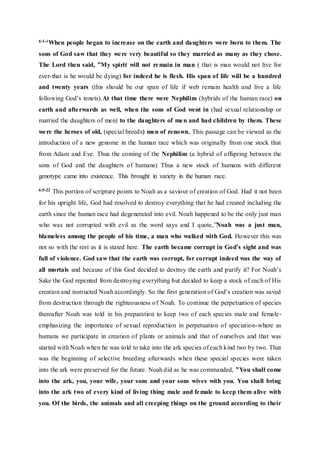6:1-4When people began to increase on the earth and daughters were born to them. The
sons of God saw that they were very beautiful so they married as many as they chose.
The Lord then said, ”My spirit will not remain in man ( that is man would not live for
ever-that is he would be dying) for indeed he is flesh. His span of life will be a hundred
and twenty years (this should be our span of life if web remain health and live a life
following God’s tenets).At that time there were Nephilim (hybrids of the human race) on
earth and afterwards as well, when the sons of God went in (had sexual relationship or
married the daughters of men) to the daughters of men and had children by them. These
were the heroes of old, (special breeds) men of renown. This passage can be viewed as the
introduction of a new genome in the human race which was originally from one stock that
from Adam and Eve. Thus the coming of the Nephilim (a hybrid of offspring between the
sons of God and the daughters of humans) Thus a new stock of humans with different
genotype came into existence. This brought in variety in the human race.
6:5-22 This portion of scripture points to Noah as a saviour of creation of God. Had it not been
for his upright life, God had resolved to destroy everything that he had created including the
earth since the human race had degenerated into evil. Noah happened to be the only just man
who was not corrupted with evil as the word says and I quote,”Noah was a just man,
blameless among the people of his time, a man who walked with God. However this was
not so with the rest as it is stated here. The earth became corrupt in God’s sight and was
full of violence. God saw that the earth was corrupt, for corrupt indeed was the way of
all mortals and because of this God decided to destroy the earth and purify it? For Noah’s
Sake the God repented from destroying everything but decided to keep a stock of each of His
creation and instructed Noah accordingly. So the first generation of God’s creation was saved
from destruction through the righteousness of Noah. To continue the perpetuation of species
thereafter Noah was told in his preparation to keep two of each species male and female-
emphasizing the importance of sexual reproduction in perpetuation of speciation-where as
humans we participate in creation of plants or animals and that of ourselves and that was
started with Noah when he was told to take into the ark species of each kind two by two. That
was the beginning of selective breeding afterwards when these special species were taken
into the ark were preserved for the future. Noah did as he was commanded, ”You shall come
into the ark, you, your wife, your sons and your sons wives with you. You shall bring
into the ark two of every kind of living thing male and female to keep them alive with
you. Of the birds, the animals and all creeping things on the ground according to their
 