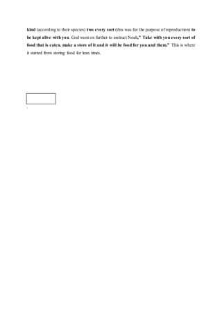 kind (according to their species) two every sort (this was for the purpose of reproduction) to
be kept alive with you. God went on further to instruct Noah,” Take with you every sort of
food that is eaten. make a store of it and it will be food for you and them.” This is where
it started from storing food for lean times.
.
 
