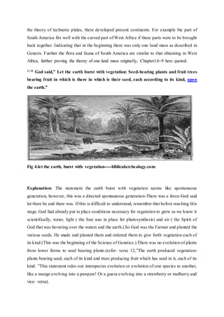 the theory of technotic plates, there developed present continents. For example the part of
South America fits well with the curved part of West Africa if these parts were to be brought
back together. Indicating that in the beginning there was only one land mass as described in
Genesis. Further the flora and fauna of South America are similar to that obtaining in West
Africa, further proving the theory of one land mass originally, Chapter1:6-9 here quoted.
1; 11 God said,” Let the earth burst with vegetation: Seed-bearing plants and fruit trees
bearing fruit in which is there in which is their seed, each according to its kind, upon
the earth.”
Fig 4.let the earth, burst with vegetation-----biblicalarchealogy.com
Explanation: The statement the earth burst with vegetation seems like spontaneous
generation, however, this was a directed spontaneous generation-There was a force-God said
let there be and there was. If this is difficult to understand, remember that before reaching this
stage, God had already put in place conditions necessary for vegetation to grow as we know it
scientifically, water, light ( the Sun was in place for photosynthesis) and air ( the Spirit of
God that was hovering over the waters and the earth.).So God was the Farmer and planted the
various seeds. He made and planted them and ordered them to give forth vegetation each of
its kind (This was the beginning of the Science of Genetics.).There was no evolution of plants
from lower forms to seed bearing plants.(refer: verse 12,”The earth produced vegetation:
plants bearing seed, each of its kind and trees producing fruit which has seed in it, each of its
kind. ”This statement rules out interspecies evolution or evolution of one species to another,
like a mango evolving into a pawpaw! Or a guava evolving into a strawberry or mulberry and
vice- versa).
 