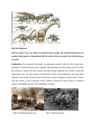 Fig.8 the dinausors
God saw that it was very good. God blessed them saying, “Be fruitful and increase in
number (intra-species reproduction) fill the waters of the sea and let the birds increase
on earth
Explanation: this command still stands –no population control. After the fall of man (sin)-
Population of species became self –regulatory through death via natural (like covid-19 which
has claimed so many lives this century and other natural calamities the world or earth has
experienced over the years inform of pestilences, floods and earthquakes) and man-made
calamities such as the first and second world wars as shown in figures 9 and 10 below. This is
why the church, in the Catechism of the Catholic Church has strong views on artificial
control of population growth (CCC.Population Control).
FIig.9 enyclopediaukraine.com Fig.10 historyextra.com
 